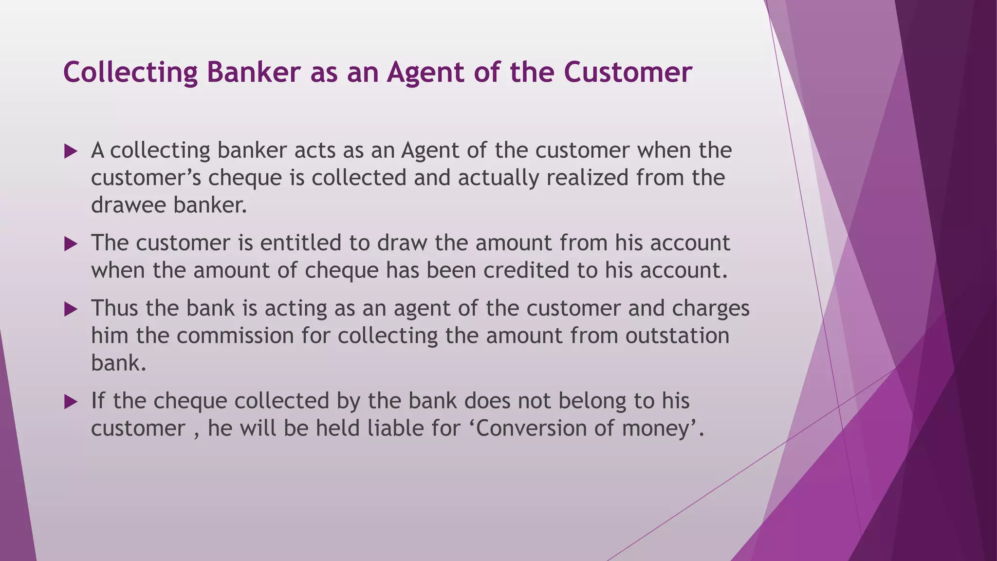 Collecting Banker as an Agent of the Customer
 A collecting banker acts as an Agent of the customer when the
customer’s cheque is collected and actually realized from the
drawee banker.
 The customer is entitled to draw the amount from his account
when the amount of cheque has been credited to his account.
 Thus the bank is acting as an agent of the customer and charges
him the commission for collecting the amount from outstation
bank.
 If the cheque collected by the bank does not belong to his
customer , he will be held liable for ‘Conversion of money’.
 