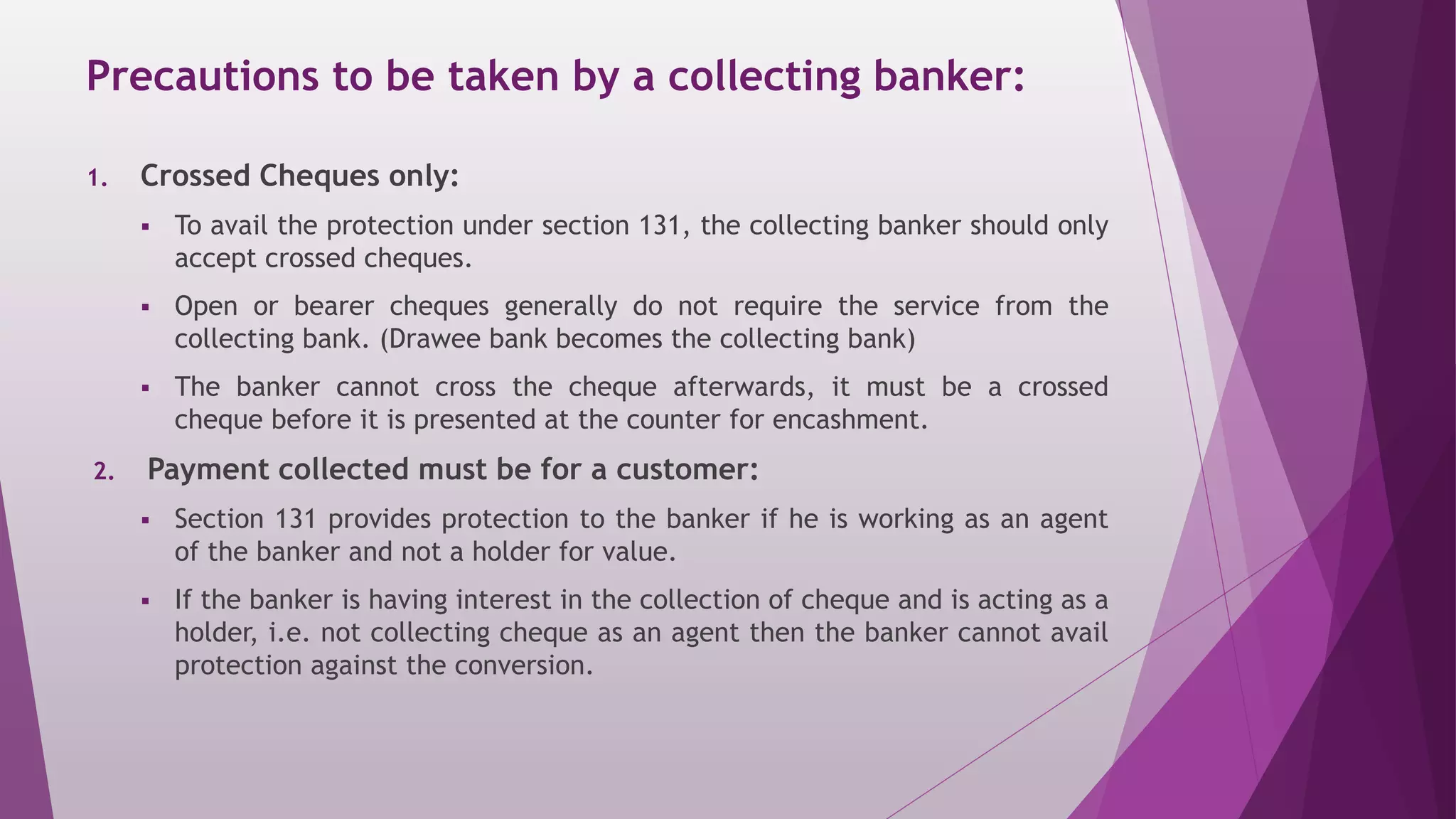 Precautions to be taken by a collecting banker:
1. Crossed Cheques only:
 To avail the protection under section 131, the collecting banker should only
accept crossed cheques.
 Open or bearer cheques generally do not require the service from the
collecting bank. (Drawee bank becomes the collecting bank)
 The banker cannot cross the cheque afterwards, it must be a crossed
cheque before it is presented at the counter for encashment.
2. Payment collected must be for a customer:
 Section 131 provides protection to the banker if he is working as an agent
of the banker and not a holder for value.
 If the banker is having interest in the collection of cheque and is acting as a
holder, i.e. not collecting cheque as an agent then the banker cannot avail
protection against the conversion.
 