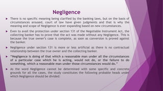 Negligence
 There is no specific meaning being clarified by the banking laws, but on the basis of
circumstances aroused, court of law have given judgments and that is why the
meaning and scope of Negligence is ever expanding based on new circumstances.
 Even to avail the protection under section 131 of the Negotiable Instrument Act, the
collecting banker has to prove that the act was made without any Negligence. This is
because the true owner’s case is complete, as soon as conversion is proved against
the banker.
 Negligence under section 131 is more or less artificial as there is no contractual
relationship between the true owner and the collecting banker.
 “Negligence is doing of that which a reasonable man under all the circumstances
of a particular case which he is acting, would not do, or the failure to do
something, which a reasonable man under those circumstances would do.”
 As the word Negligence cannot be determined with some specific and concrete
grounds for all the cases, the study constitutes the following probable heads under
which Negligence should be divided:
 