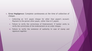 1. Gross Negligence: Complete carelessness at the time of collection of
cheque.
i. Collecting an ‘A/C payee cheque for other than payee’s account:
Payment to the person other payee. (other than A/C payee)
ii. Failure to verify the correctness of Endorsement: If banker omits to
verify the correctness of the endorsement on an order cheque.
iii. Failure to verify the existence of authority in case of stamp and
signature together.
 