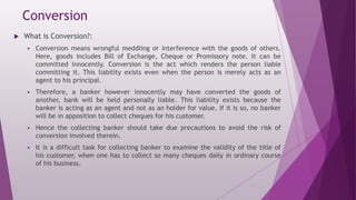 Conversion
 What is Conversion?:
 Conversion means wrongful meddling or interference with the goods of others.
Here, goods includes Bill of Exchange, Cheque or Promissory note. It can be
committed innocently. Conversion is the act which renders the person liable
committing it. This liability exists even when the person is merely acts as an
agent to his principal.
 Therefore, a banker however innocently may have converted the goods of
another, bank will be held personally liable. This liability exists because the
banker is acting as an agent and not as an holder for value. If it is so, no banker
will be in apposition to collect cheques for his customer.
 Hence the collecting banker should take due precautions to avoid the risk of
conversion involved therein.
 It is a difficult task for collecting banker to examine the validity of the title of
his customer, when one has to collect so many cheques daily in ordinary course
of his business.
 