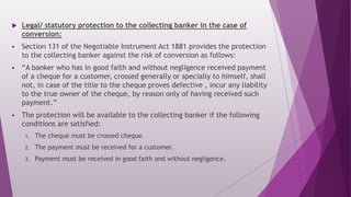  Legal/ statutory protection to the collecting banker in the case of
conversion:
 Section 131 of the Negotiable Instrument Act 1881 provides the protection
to the collecting banker against the risk of conversion as follows:
 “A banker who has in good faith and without negligence received payment
of a cheque for a customer, crossed generally or specially to himself, shall
not, in case of the title to the cheque proves defective , incur any liability
to the true owner of the cheque, by reason only of having received such
payment.”
 The protection will be available to the collecting banker if the following
conditions are satisfied:
1. The cheque must be crossed cheque.
2. The payment must be received for a customer.
3. Payment must be received in good faith and without negligence.
 