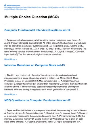 siteforinfotech.com
http://www.siteforinfotech.com/search/label/Multiple Choice Question (MCQ)?updated-max=2015-01-06T20:44:00-08:00&max-
results=20&start=40&by-date=false
Multiple Choice Question (MCQ)
.
Computer Fundamental Interview Questions set-14
1) Processors of all computers, whether micro, mini or mainframe must have ...A.
ALUB. Primary storageC. Control UnitD. All of the above2) The hardware in which data
may be stored for a computer system is called ...A. Register B. BusC. Control UnitD.
Memory3) 1 bytes is equal to .....A. 4 bitsB. 10 bitsC. 8 bitsD. None of the above4) The
term 'memory' applies to which one of the following ...A. LogicB. StorageC. ControlD.
Input device5) The first electronic digital computer contained...
Read More »
Interview Questions on Computer Basis set-13
1) The ALU and control unit of most of the microcomputer and combined and
manufactured on a single silicon chip what it is called ... A. Mono chip B. Micro
Processor C. ALU D. Control Unit 2) Mini computers are .... A. larger than micro
computer B. larger than micro but smaller than mainframe C. smaller than mainframe D.
all of the above 3) The decreased cost and increased performance of computer
hardware were the distinguishing features of which generation of computer? A....
Read More »
MCQ Questions on Computer Fundamentals set-12
1) Separate Read/Write heads are required in which of these memory access schemes.
A. Random Access B. Sequential Access C. Direct Access D. None of these 2) The ALU
of a computer response to the commands coming from A. Primary memory B. Control
memory C. External memory D. Cache memory 3) What allows you to print on both
sides of the printers? A. Fuser B. Duplexer C. Toner D. Paper swapping unit 4) A
 
