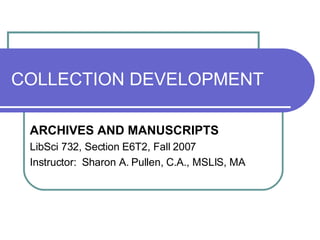 COLLECTION DEVELOPMENT ARCHIVES AND MANUSCRIPTS LibSci 732, Section E6T2, Fall 2007 Instructor:  Sharon A. Pullen, C.A., MSLIS, MA 