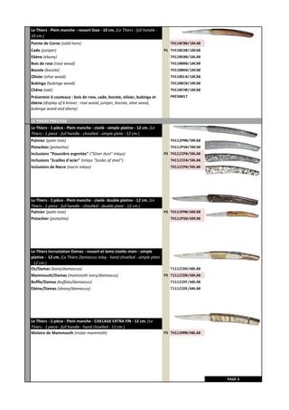 Pointe de Corne (solid horn) TH110CB0/10LAB
Cade (juniper) P1 TH110CA0/10CAB
Ebène (ebony) TH110EB0/10LAB
Bois de rose (rose wood) TH110BR0/10CAB
Bocote (bocote) TH110BK0/10CAB
Olivier (olive wood) TH110OL0/10CAB
Bubinga (bubinga wood) TH110BI0/10CAB
Chêne (oak) TH110CH0/10CAB
PRES0017
LE THIERS PRESTIGE
Le Thiers - 1 pièce - Plein manche - ciselé - simple platine - 12 cm. (Le
Thiers - 1 piece - full handle - chiselled - simple plate - 12 cm.)
Palmier (palm tree) TH112PM0/50CAB
Pistachier (pistachio) TH112PS0/50CAB
Inclusions "Poussière argentée" ("Silver dust" inlays) P3 TH112IP0/50LAB
Inclusions "Ecailles d'acier" (inlays "Scales of steel") TH112IE0/50LAB
Inclusions de Nacre (nacre inlays) TH112IP0/50LAB
Le Thiers - 1 pièce - Plein manche - ciselé- double platine - 12 cm. (Le
Thiers - 1 piece - full handle - chiselled - double plate - 12 cm.)
Palmier (palm tree) P3 TH112PM0/60CAB
Pistachier (pistachio) TH112PS0/60CAB
Le Thiers Incrustation Damas - ressort et lame ciselés main - simple
platine - 12 cm. (Le Thiers Damascus inlay - hand chiselled - simple plate
- 12 cm.)
Os/Damas (bone/damascus) T1112IDO/60LAB
Mammouth/Damas (mammoth ivory/damascus) P3 T1112IDB/60LAB
Buffle/Damas (buffalo/damascus) T1112IDF/60LAB
Ebène/Damas (ebony/damascus) T1112IDE/60LAB
Le Thiers - 1 pièce - Plein manche - CISELAGE EXTRA FIN - 12 cm. (Le
Thiers - 1 piece - full handle - hand chiselled - 12 cm.)
Molaire de Mammouth (molar mammoth) P3 TH112MM0/H0LAB
PAGE 3
Présentoir 6 couteaux : bois de rose, cade, bocote, olivier, bubinga et
ébène (display of 6 knives : rose wood, juniper, bocote, olive wood,
bubinga wood and ebony)
Le Thiers - Plein manche - ressort lisse - 10 cm. (Le Thiers - full handle -
10 cm.)
 