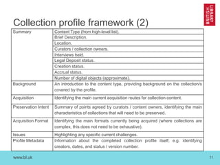 www.bl.uk 
11 
Collection profile framework (2) 
Summary 
Content Type (from high-level list). 
Brief Description. 
Location. 
Curators / collection owners. 
Interviews held. 
Legal Deposit status. 
Creation status. 
Accrual status. 
Number of digital objects (approximate). 
Background 
An introduction to the content type, providing background on the collection/s covered by the profile. 
Acquisition 
Identifying the main current acquisition routes for collection content. 
Preservation Intent 
Summary of points agreed by curators / content owners, identifying the main characteristics of collections that will need to be preserved. 
Acquisition Format 
Identifying the main formats currently being acquired (where collections are complex, this does not need to be exhaustive). 
Issues 
Highlighting any specific current challenges. 
Profile Metadata 
Information about the completed collection profile itself, e.g. identifying creators, dates, and status / version number.  