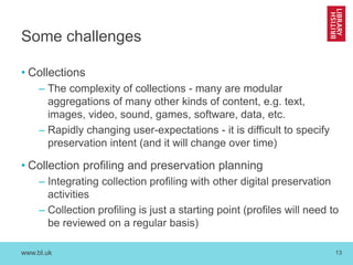 www.bl.uk 
13 
Some challenges 
•Collections 
–The complexity of collections - many are modular aggregations of many other kinds of content, e.g. text, images, video, sound, games, software, data, etc. 
–Rapidly changing user-expectations - it is difficult to specify preservation intent (and it will change over time) 
•Collection profiling and preservation planning 
–Integrating collection profiling with other digital preservation activities 
–Collection profiling is just a starting point (profiles will need to be reviewed on a regular basis)  
