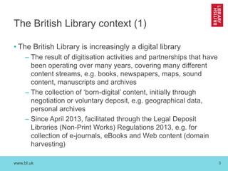 www.bl.uk 
3 
The British Library context (1) 
•The British Library is increasingly a digital library 
–The result of digitisation activities and partnerships that have been operating over many years, covering many different content streams, e.g. books, newspapers, maps, sound content, manuscripts and archives 
–The collection of ‘born-digital’ content, initially through negotiation or voluntary deposit, e.g. geographical data, personal archives 
–Since April 2013, facilitated through the Legal Deposit Libraries (Non-Print Works) Regulations 2013, e.g. for collection of e-journals, eBooks and Web content (domain harvesting)  