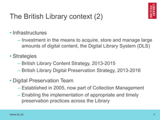 www.bl.uk 
4 
The British Library context (2) 
•Infrastructures 
–Investment in the means to acquire, store and manage large amounts of digital content, the Digital Library System (DLS) 
•Strategies 
–British Library Content Strategy, 2013-2015 
–British Library Digital Preservation Strategy, 2013-2016 
•Digital Preservation Team 
–Established in 2005, now part of Collection Management 
–Enabling the implementation of appropriate and timely preservation practices across the Library  