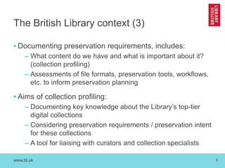 www.bl.uk 
5 
The British Library context (3) 
•Documenting preservation requirements, includes: 
–What content do we have and what is important about it? (collection profiling) 
–Assessments of file formats, preservation tools, workflows, etc. to inform preservation planning 
•Aims of collection profiling: 
–Documenting key knowledge about the Library’s top-tier digital collections 
–Considering preservation requirements / preservation intent for these collections 
–A tool for liaising with curators and collection specialists  