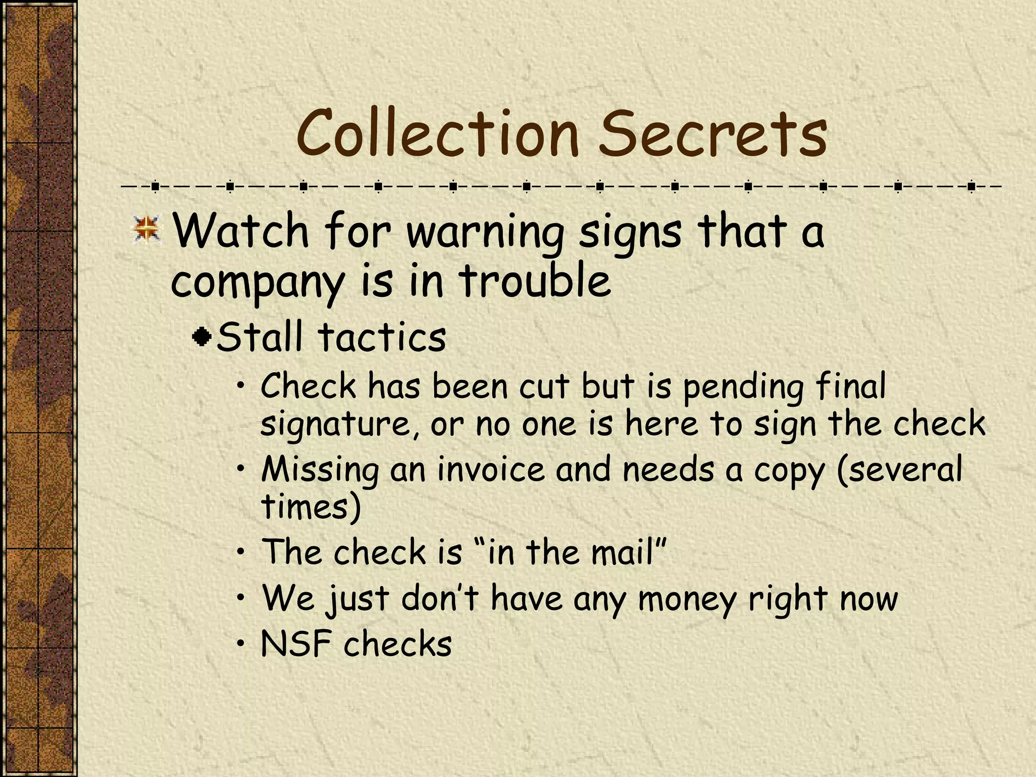 Collection Secrets Watch for warning signs that a company is in trouble Stall tactics Check has been cut but is pending final signature, or no one is here to sign the check Missing an invoice and needs a copy (several times) The check is “in the mail” We just don’t have any money right now NSF checks 