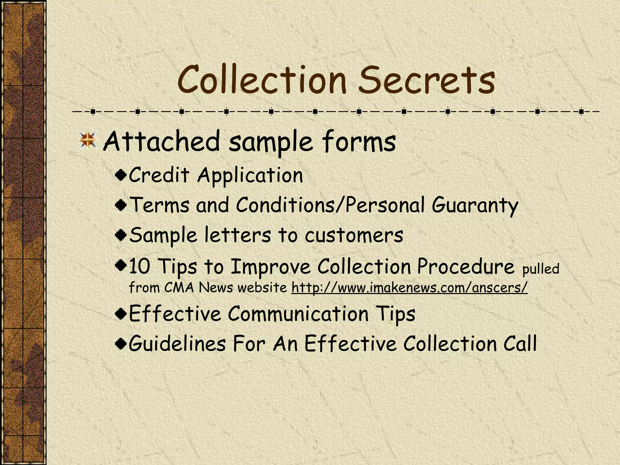 Collection Secrets Attached sample forms Credit Application Terms and Conditions/Personal Guaranty Sample letters to customers 10 Tips to Improve Collection Procedure   pulled from CMA News website  http://www.imakenews.com/anscers/ Effective Communication Tips Guidelines For An Effective Collection Call 