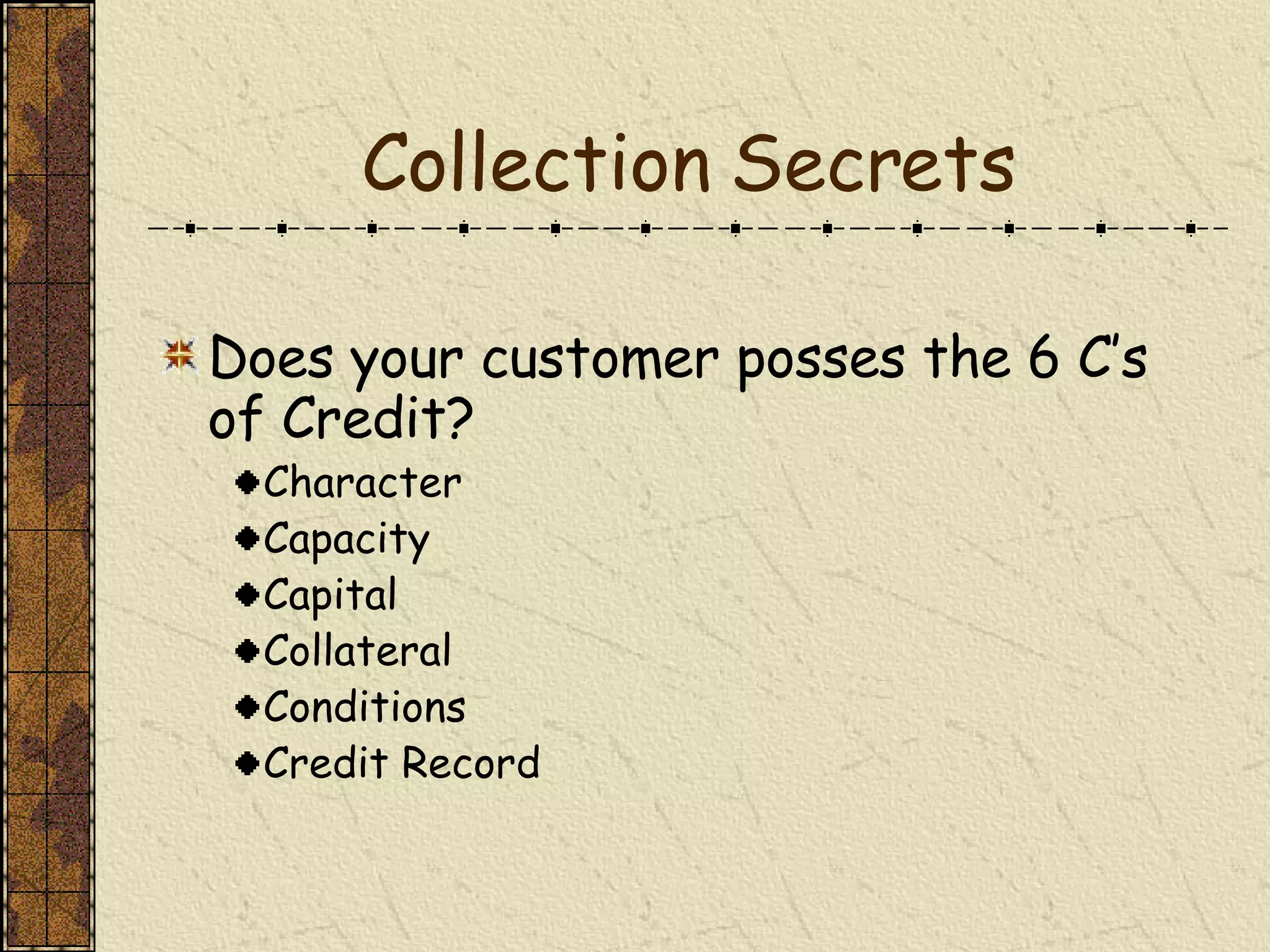 Collection Secrets Does your customer posses the 6 C’s of Credit? Character Capacity Capital Collateral Conditions Credit Record 