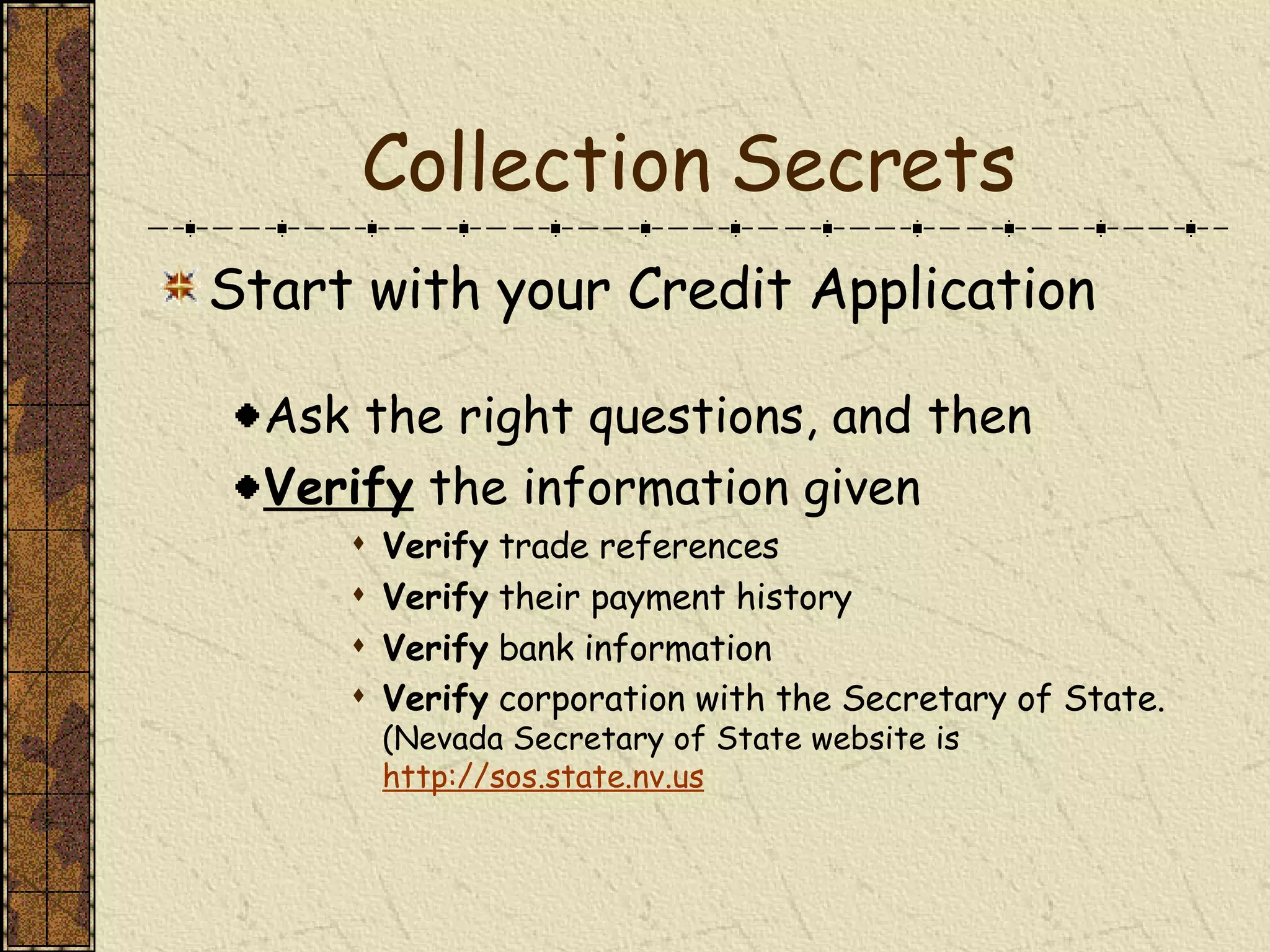 Collection Secrets Start with your Credit Application Ask the right questions, and then Verify  the information given Verify  trade references Verify  their payment history Verify  bank information Verify  corporation with the Secretary of State.  (Nevada Secretary of State website is  http://sos.state.nv.us 