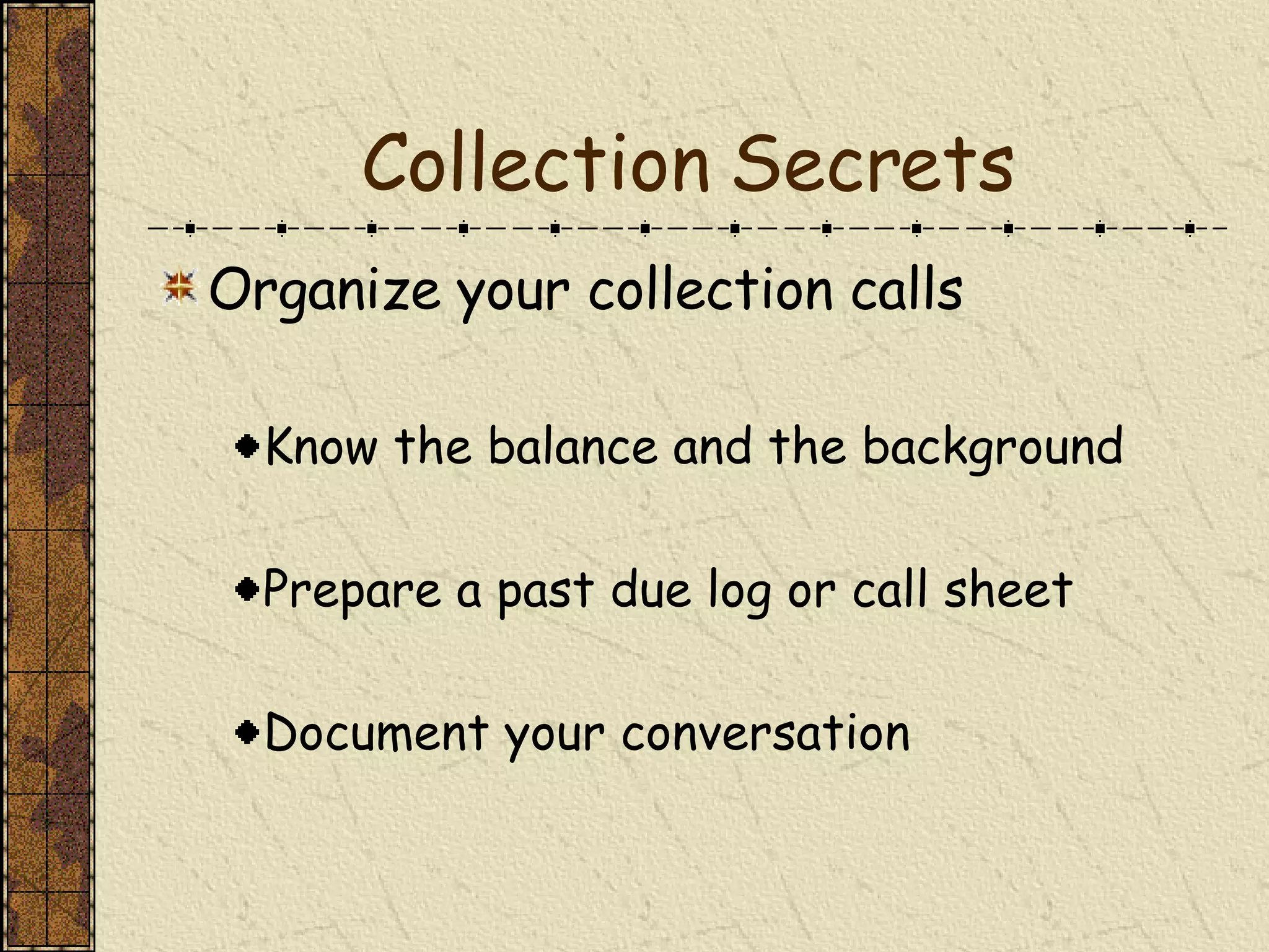 Collection Secrets Organize your collection calls Know the balance and the background Prepare a past due log or call sheet Document your conversation 