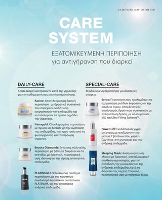 101
ΕΞΑΤΟΜΙΚΕΥΜΕΝΗ ΠΕΡΙΠΟΙΗΣΗ
για αντιγήρανση που διαρκεί
LR ZEITGARD CARE-SYSTEM
Αποτελεσματικά προϊόντα κατά της γήρανσης
για την καθημερινή σας ρουτίνα περιποίησης
Εξειδικευμένη περιποίηση για ιδιαίτερες
ανάγκες
Racine: Αποτελεσματική βασική
περιποίηση με δραστικά συστατικά
που παρέχουν ενυδάτωση,
ενεργοποιούν την επιδερμίδα και
καταπολεμούν τα πρώτα σημάδια
της γήρανσης.
Nanogold: Ολοκληρωμένη περιποίηση
με Χρυσό και Μετάξι για την ανάπλαση
της επιδερμίδας, την προστασία από τη
φωτογήρανση και την πρόωρη
γήρανση.
Beauty Diamonds: Εντατική, πολυτελής
περιποίηση με βάση το διαμάντι και τα
πεπτίδια, με θρεπτική, περιποιητική
υφή, ιδανική για την ώριμη, απαιτητική
επιδερμίδα.
PLATINUM: Εξειδικευμένο σύστημα
περιποίησης με τον καινοτόμο
συνδυασμό δραστικών συστατικών
PLATINUM, για την απαιτητική
ανδρική επιδερμίδα.
Serox: Περιποίηση που προλαμβάνει το
σχηματισμό ρυτίδων έκφρασης και την
απώλεια όγκου. Αποκλειστικός
συνδυασμός δραστικών συστατικών με
αντιρυτιδική δράση, με υαλουρονικό
οξύ και Ultra Filling SpheresTM
.
Power Lift: Ενυδατικό άγγιγμα
ενέργειας με αναζωογονητικό
μείγμα 7 βοτάνων που χαρίζει
ζωντάνια στη γυναικεία και την
ανδρική επιδερμίδα.
Sleeping Mask: Αναζωογονητική
Μάσκα με δραστική, αποτελεσματική
σύνθεση περιποίησης, για την
ανάπλαση της γυναικείας και της
ανδρικής επιδερμίδας κατά τη
διάρκεια της νύχτας. Πλούσια,
περιποιητική υφή με πολύτιμα έλαια.
 