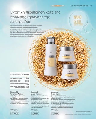 28181 | 125 ml
Ελλάδα: € 14,69
(€ 11,76 ανά 100 ml)
Κύπρος: € 14,69
(€ 11,76 ανά 100 ml)
28182 | 50 ml
Ελλάδα: € 33,59
(€ 67,18 ανά 100 ml)
Κύπρος: € 32,49
(€ 64,98 ανά 100 ml)
28183 | 50 ml
Ελλάδα: € 38,89
(€ 77,78 ανά 100 ml)
Κύπρος: € 37,79
(€ 75,58 ανά 100 ml)
€ 33,59
€ 38,89
28188 
103
Συγκριτικές Λιανικές Τιμές με Ομοειδή Προϊόντα της Αγοράς
Τα μοναδικά προϊόντα που προσφέρουν υψηλής ποιότητας
περιποίηση περιέχουν έναν καινοτόμο συνδυασμό
μικρομετροποιημένων σωματιδίων χρυσού και πρωτεϊνών
μεταξιού. Ο χρυσός σε αυτή τη μορφή υποστηρίζει την προστασία
της επιδερμίδας από την υπεριώδη ακτινοβολία, ενώ το μετάξι
συμβάλλει σημαντικά στο σχηματισμό του κολλαγόνου και
επομένως στην ανάπλαση της επιδερμίδας.
Εντατική περιποίηση κατά της
πρόωρης γήρανσης της
επιδερμίδας
LR ZEITGARD CARE-SYSTEM
• Καθαρίζει και αναζωογονεί την
επιδερμίδα
• Με Nanogold  πρωτεΐνες μεταξιού
που παρέχουν προστασία από τις
υπεριώδεις ακτίνες UVA και επομένως
από τη φωτογήρανση
• Ενδείκνυται και για μικτή επιδερμίδα
Nanogold
Τονωτική Λοσιόν
• Μεταξένια, κρεμώδης σύνθεση που
απλώνεται εύκολα
• Περιποιείται την επιδερμίδα καθ‘ όλη
τη διάρκεια της ημέρας
• Με Nanogold  πρωτεΐνες μεταξιού
που παρέχουν προστασία από τις
υπεριώδεις ακτίνες UVA και επομένως
από τη φωτογήρανση
• Με ειδικό σύμπλεγμα Aglycal®,πεπτίδια
TIMP® και Uvinul A plus®
Nanogold
Κρέμα Ημέρας
• Κρέμα για πολυτελή περιποίηση
• Περιποιείται και αναδομεί την επιδερμίδα κατά τη
διάρκεια της νύχτας
• Με Nanogold  πρωτεΐνες μεταξιού που παρέχουν
προστασία από τις υπεριώδεις ακτίνες UVA και
επομένως από τη φωτογήρανση
• Με πεπτίδια TIMP® και το αντιρυτιδικό δραστικό
συστατικό SYN®-COLL για επανόρθωση και
προστασία από τις βλάβες που προκαλεί στην
επιδερμίδα η έκθεση στην ηλιακή ακτινοβολία
Nanogold
Κρέμα Νυκτός
ΕΞΟΙΚΟΝΟΜΕΙΤΕ ΜΕ ΤΟ ΣΕΤ
ΣΕΤ NANOGOLD  SILK
Κρέμα Ημέρας · 50 ml
Κρέμα Νυκτός · 50 ml
ΣΥΝΟΛΟ ΜΕΜΟΝΩΜΕΝΩΝ ΠΡΟΪΟΝΤΩΝ
 € 72,48
ΕΙΔΙΚΗ ΤΙΜΗ ΣΕΤ ΜΟΝΟ  Ελλάδα: € 65,99
 Κύπρος από € 70,28 μόνο € 64,99
*Προστατευόμενο σήμα της BASF AG
 
