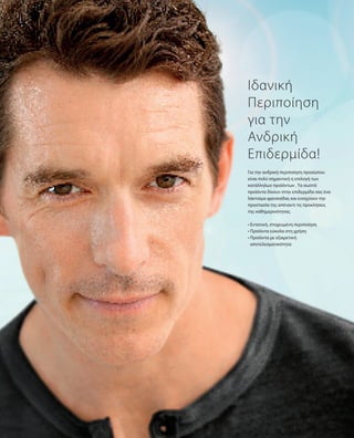 Για την ανδρική περιποίηση προσώπου
είναι πολύ σημαντική η επιλογή των
κατάλληλων προϊόντων . Τα σωστά
προϊόντα δίνουν στην επιδερμίδα σας ένα
λάκτισμα φρεσκάδας και ενισχύουν την
προστασία της απέναντι τις προκλήσεις
της καθημερινότητας.
• Εντατική, στοχευμένη περιποίηση
• Προϊόντα εύκολα στη χρήση
• Προϊόντα με εξαιρετική
αποτελεσματικότητα
Ιδανική
Περιποίηση
για την
Ανδρική
Επιδερμίδα!
 