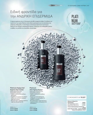 107
€ 40,99
€ 29,49
28469 
ΣΥΝΟΛΟ ΜΕΜΟΝΩΜΕΝΩΝ ΠΡΟΪΟΝΤΩΝ
 € 70,48
ΕΙΔΙΚΗ ΤΙΜΗ ΣΕΤ ΜΟΝΟ  Ελλάδα: € 62,99
 Κύπρος από € 68,28 μόνο € 60,99
Η άψογη εμφάνιση είναι το ζητούμενο για κάθε σύγχρονο άνδρα. Η σύνθεση των
προϊόντων της σειράς Platinum είναι ειδικά σχεδιασμένη για τις απαιτήσεις της
ανδρικής επιδερμίδας. Ο καινοτόμος συνδυασμός δραστικών συστατικών
Platinum που περιέχει, απορροφάται άμεσα, ενυδατώνει την επιδερμίδα, μειώνει
το βάθος των ρυτίδων και προσδίδει νεανική όψη.
Ειδική φροντίδα για
την ΑΝΔΡΙΚΗ ΕΠΙΔΕΡΜΙΔΑ
LR ZEITGARD CARE-SYSTEM
Απαλή κρέμα ματιών που
απορροφάται γρήγορα
•	Χαρίζει ενυδάτωση και αίσθηση
φρεσκάδας
•	Συμβάλλει στη μείωση των μαύρων
κύκλων και των λεπτών γραμμών
	 γύρω από τα μάτια
•	Με Lumin-Eye®, εκχύλισμα πράσινου
καφέ και υαλουρονικό οξύ
Platinum Κρέμα Gel
Express Eye Cooler
Απαλή κρέμα προσώπου που
απορροφάται γρήγορα
• Χαρίζει ενυδάτωση και αίσθηση
φρεσκάδας
• Ενισχύει την ελαστικότητα της
επιδερμίδας και προλαμβάνει τα
σημάδια του χρόνου
• Με ενθυλακωμένο νερό παγετώνων,
εκχύλισμα κάκτου, υαλουρονικό οξύ
και βιταμίνη E
Platinum
Anti-Aging Κρέμα
ΕΞΟΙΚΟΝΟΜΕΙΤΕ ΜΕ ΤΟ ΣΕΤ
Platinum Ανδρικό Σετ
Περιποίησης
Anti-Aging Κρέμα 50 ml
Express Eye Cooler 30 ml
28450 | 30 ml
Ελλάδα: € 29,49
Κύπρος: € 28,39
28449 | 50 ml
Ελλάδα: € 40,99
Κύπρος: € 39,89
 