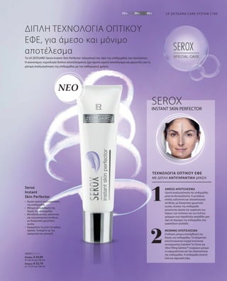 109
1
2
28250 | 30 ml
Ελλάδα: € 54,99
(€ 183,30 ανά 100 ml)
Κύπρος: € 52,79
(€ 175,97 ανά 100 ml)
LR ZEITGARD CARE-SYSTEM
ΝΕΟ
•	Άμεσα ορατή αναζωογόνηση
της επιδερμίδας
•	Μόνιμη επανόρθωση της
δομής της επιδερμίδας
•	Μεταξένια απαλή, καλυπτική
και τελειοποιητική σύνθεση,
με διακριτικές χρωστικές
ουσίες
•	Εφαρμόστε το μετά την κρέμα
ημέρας. Συνεχίστε με την
εφαρμογή του μακιγιάζ.
Serox
Instant
Skin Perfector
ΔΙΠΛΗ ΤΕΧΝΟΛΟΓΙΑ ΟΠΤΙΚΟΥ
ΕΦΕ, για άμεσο και μόνιμο
αποτέλεσμα
Το LR ZEITGARD Serox Instant Skin Perfector τελειοποιεί την όψη της επιδερμίδας του προσώπου.
Η καινοτόμος τεχνολογία διπλού αποτελέσματος έχει άμεσα ορατό αποτέλεσμα και φροντίζει για τη
μόνιμη αναζωογόνηση της επιδερμίδας με την καθημερινή χρήση.
INSTANT SKIN PERFECTOR
ΤΕΧΝΟΛΟΓΙΑ ΟΠΤΙΚΟΥ ΕΦΕ
SEROX
ΜΕ ΔΙΠΛΗ ΑΝΤΙΓΗΡΑΝΤΙΚΗ ΔΡΑΣΗ
ΑΜΕΣΟ ΑΠΟΤΕΛΕΣΜΑ
Ορατή αναζωογόνηση της επιδερμίδας
μέσα σε δευτερόλεπτα. Η μεταξένια
απαλή, καλυπτική και τελειοποιητική
σύνθεση, με διακριτικές χρωστικές
ουσίες, λειαίνει την επιδερμίδα
μειώνοντας άμεσα την εμφάνιση των
πόρων, των ατελειών και των λεπτών
γραμμών ενώ παράλληλα προσδίδει ματ
όψη σε περιοχές της επιδερμίδας που
εμφανίζουν γυαλάδα.
ΜΟΝΙΜΟ ΑΠΟΤΕΛΕΣΜΑ
Σταδιακή μόνιμη επανόρθωση της
δομής της επιδερμίδας. Τα εξαιρετικά
αποτελεσματικά ενεργά συστατικά
αντιγήρανσης Gatuline® In-Tense και
Ultra Filling Spheres™ ενισχύουν μόνιμα
τη σφριγηλότητα και την ελαστικότητα
της επιδερμίδας. Η επιδερμίδα αποκτά
λεία και σφριγηλή όψη.
 