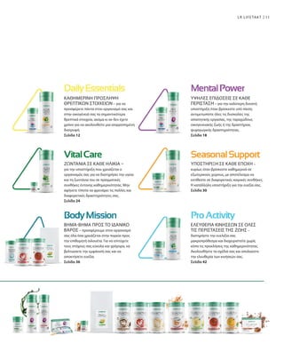 11
ΚΑΘΗΜΕΡΙΝΗ ΠΡΟΣΛΗΨΗ
ΘΡΕΠΤΙΚΩΝ ΣΤΟΙΧΕΙΩΝ – για να
προσφέρετε πάντα στον οργανισμό σας και
στην οικογένειά σας τα σημαντικότερα
θρεπτικά στοιχεία, ακόμα κι αν δεν έχετε
χρόνο για να ακολουθείτε μια ισορροπημένη
διατροφή.
Σελίδα 12
ΥΨΗΛΕΣ ΕΠΙΔΟΣΕΙΣ ΣΕ ΚΑΘΕ
ΠΕΡΙΣΤΑΣΗ – για την καλύτερη δυνατή
υποστήριξη όταν βρίσκεστε υπό πίεση:
αντιμετωπίστε όλες τις δυσκολίες της
απαιτητικής εργασίας, της ταραχώδους
οικογενειακής ζωής ή της δραστήριας
ψυχαγωγικής δραστηριότητας.
Σελίδα 18
ΥΠΟΣΤΗΡΙΞΗ ΣΕ ΚΑΘΕ ΕΠΟΧΗ –
κυρίως όταν βρίσκεστε καθημερινά σε
εξωτερικούς χώρους, με αποτέλεσμα να
εκτίθεστε σε διαφορετικές καιρικές συνθήκες.
Η κατάλληλη υποστήριξη για την ευεξία σας.
Σελίδα 30
ΒΗΜΑ-ΒΗΜΑ ΠΡΟΣ ΤΟ ΙΔΑΝΙΚΟ
ΒΑΡΟΣ – προσφέρουμε στον οργανισμό
σας όλα όσα χρειάζεται στην πορεία προς
την επιθυμητή σιλουέτα. Για να επιτύχετε
τους στόχους σας εύκολα και γρήγορα, να
βελτιώσετε την εμφάνισή σας και να
αποκτήσετε ευεξία.
Σελίδα 36
ΕΛΕΥΘΕΡΙΑ ΚΙΝΗΣΕΩΝ ΣΕ ΟΛΕΣ
ΤΙΣ ΠΕΡΙΣΤΑΣΕΙΣ ΤΗΣ ΖΩΗΣ –
διατηρήστε την ευελιξία σας
μακροπρόθεσμα και διαχειριστείτε χωρίς
κόπο τις προκλήσεις της καθημερινότητας.
Ακολουθήστε τα σχέδιά σας και απολαύστε
την ελευθερία των κινήσεών σας.
Σελίδα 42
ΖΩΝΤΑΝΙΑ ΣΕ ΚΑΘΕ ΗΛΙΚΙΑ –
για την υποστήριξη που χρειάζεται ο
οργανισμός σας για να διατηρήσει την υγεία
και τη ζωντάνια του σε πραγματικές
συνθήκες έντονης καθημερινότητας. Μην
αφήνετε τίποτα να φρενάρει τις πολλές και
διαφορετικές δραστηριότητες σας.
Σελίδα 24
LR LIFETAKT
 