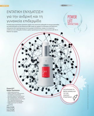28091 | 30 ml
Ελλάδα: € 22,99
(€ 76,63 ανά 100 ml)
Κύπρος: € 22,99
(€ 76,63 ανά 100 ml)
ΕΝΤΑΤΙΚΗ ΕΝΥΔΑΤΩΣΗ
για την ανδρική και τη
γυναικεία επιδερμίδα
Η απαλή κρέμα περιποίησης προσώπου χαρίζει στην απαιτητική επιδερμίδα ένα άγγιγμα φρεσκάδας
και αναζωογόνησης και είναι ιδανική για κάθε στιγμή της ημέρας! Ο συνδυασμός από Reductine®,
υαλουρονικό οξύ, εκχύλισμα φυκιών και ένα μείγμα επτά βοτάνων, παρέχει την απαραίτητη
ενυδάτωση στην επιδερμίδα. Επιπλέον, χαρίζει περισσότερη ζωντάνια κι ελαστικότητα καθ‘ όλη τη
διάρκεια της ημέρας.
ΣΑΣ ΦΤΙΑΧΝΕΙ ΤΗ
ΜΕΡΑ! ΙΔΑΝΙΚΟ ΚΑΙ
ΓΙΑ ΤΗΝ
ΑΝΔΡΙΚΗ
ΕΠΙΔΕΡΜΙΔΑ!
•	Απαλή κρέμα προσώπου
•	Χαρίζει ενυδάτωση, αναζωογόνηση
και σύσφιξη για περισσότερη
ζωντάνια, ενέργεια και ελαστικότητα
•	Με πεπτίδια βρώμης, υαλουρονικό
οξύ, εκχύλισμα φυκιών και ένα μείγμα
από 7 εκχυλίσματα βοτάνων με
αντιρυτιδική και ενυδατική δράση
•	Ενδείκνυται και για την ανδρική
επιδερμίδα
PowerLIFT
Κρέμα Προσώπου
ΣυγκριτικέςΛιανικέςΤιμέςμεΟμοειδήΠροϊόντατηςΑγοράς
 