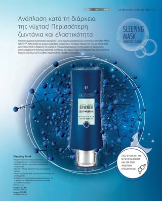 71011 | 50 ml
Ελλάδα: € 22,99
(€ 45,98 ανά 100 ml)
Κύπρος: € 22,49
(€ 44,98 ανά 100 ml)
111
Η εντατική μάσκα περιποίησης προσώπου , με το σύμπλεγμα δραστικών συστατικών από Ultra Filling
SpheresΤΜ
, λάδι Jojoba και μούρα Σχιζάνδρα, αναζωογονεί το δέρμα παρέχοντάς του μια έξτρα δόση
φροντίδας. Κατά τη διάρκεια της νύχτας, η επιδερμίδα χαλαρώνει κι έτσι μπορεί να αφομοιώσει
αποτελεσματικά τα πολύτιμα δραστικά συστατικά. Το επόμενο πρωί η επιδερμίδα σας είναι ορατά πιο
λεία και νεανική, ενώ τη νιώθετε σημαντικά πιο μεταξένια και απαλή.
Ανάπλαση κατά τη διάρκεια
της νύχτας! Περισσότερη
ζωντάνια και ελαστικότητα
ΣΑΣ ΦΤΙΑΧΝΕΙ ΤΗ
ΝΥΧΤΑ! ΙΔΑΝΙΚΟ
ΚΑΙ ΓΙΑ ΤΗΝ
ΑΝΔΡΙΚΗ
ΕΠΙΔΕΡΜΙΔΑ!
• Περιποιείται και αναζωογονεί την
επιδερμίδα κατά τη διάρκεια της νύχτας
• Με λάδι Jojoba για ακόμα περισσότερη
ενυδάτωση
• Με Ultra Filling SpheresTM
για αντιρυτιδική
δράση
• Με μούρα Σχιζάνδρα για φυσική ανάπλαση της
επιδερμίδας
• Για βέλτιστο αποτέλεσμα, χρησιμοποιήστε τη
2 φορές την εβδομάδα αντί για τη συνήθη
Κρέμα Νυκτός σας
Sleeping Mask
LR ZEITGARD CARE-SYSTEM
 