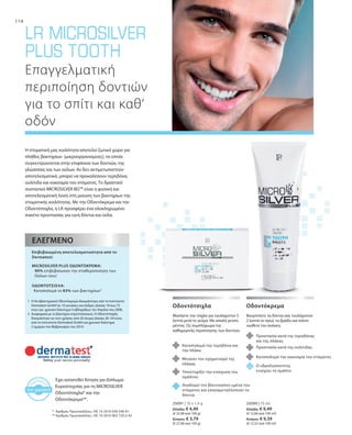 114
25091 | 10 x 1,4 g
Ελλάδα: € 4,49
(€ 32,08 ανά 100 g)
Κύπρος: € 3,79
(€ 27,08 ανά 100 g)
25090 | 75 ml
Ελλάδα: € 9,49
(€ 12,66 ανά 100 ml)
Κύπρος: € 9,39
(€ 12,52 ανά 100 ml)
Έχει κατατεθεί Αίτηση για Δίπλωμα
Ευρεσιτεχνίας για τη MICROSILVER
Οδοντότσιχλα* και την
Οδοντόκρεμα**.
*	 Αριθμός Πρωτοκόλλου.: DE 10 2010 030 546 A1
**	Αριθμός Πρωτοκόλλου.: DE 10 2010 063 720.3-43
Η στοματική μας κοιλότητα αποτελεί ζωτικό χώρο για
πλήθος βακτηρίων (μικροοργανισμούς), τα οποία
συγκεντρώνονται στην επιφάνεια των δοντιών, της
γλώσσσας και των ούλων. Αν δεν αντιμετωπιστούν
αποτελεσματικά, μπορεί να προκαλέσουν τερηδόνα,
ουλίτιδα και κακοσμία του στόματος. Το δραστικό
συστατικό MICROSILVER BGTM
είναι η φυσική και
αποτελεσματική λύση στη μείωση των βακτηρίων της
στοματικής κοιλότητας. Με την Οδοντόκρεμα και την
Οδοντότσιχλα, η LR προσφέρει ένα ολοκληρωμένο
πακέτο προστασίας για υγιή δόντια και ούλα.
Επαγγελματική
περιποίηση δοντιών
για το σπίτι και καθ‘
οδόν
	
	
	
	
	
	
1	Η Αντιβακτηριακή Οδοντόκρεμα δοκιμάστηκε από τo Ινστιτούτο
Dermatest GmbH σε 10 γυναίκες και άνδρες ηλικίας 18 έως 72
ετών για χρονικό διάστημα 4 εβδομάδων τον Απρίλιο του 2006.
2	Αναφορικά με το βακτήριο στρεπτόκοκκος. Η Οδοντότσιχλα
δοκιμάστηκε σε τεστ χρήσης από 20 άτομα ηλικίας 26–54 ετών,
από το Ινστιτούτο Dermatest GmbH για χρονικό διάστημα
2 ημερών τον Φεβρουάριο του 2010.
Επιβεβαιωμένη αποτελεσματικότητα από το
Dermatest:
MICROSILVER PLUS ΟΔΟΝΤΟΚΡΕΜΑ:
90% επιβεβαίωσαν την σταθεροποίηση των
Ούλων τους1
ΟΔΟΝΤΟΤΣΙΧΛΑ:
Καταπολεμά το 83% των βακτηρίων2
ΕΛΕΓΜΈΝΟ
Μασήστε την τσίχλα για τουλάχιστον 5
λεπτά μετά το γεύμα. Με απαλή γεύση
μέντας. Ως συμπλήρωμα της
καθημερινής περιποίησης των δοντιών.
Οδοντότσιχλα
Καταπολεμά την τερηδόνα και
την πλάκα
Μειώνει τον σχηματισμό της
πλάκας
Βουρτσίστε τα δόντια σας τουλάχιστον
2 λεπτά το πρωί, το βράδυ και όποτε
νιώθετε την ανάγκη.
Οδοντόκρεμα
Υποστηρίζει την ενίσχυση του
σμάλτου
Αναδομεί τον βλεννογόνο υμένα του
στόματος και επαναμεταλλοποιεί τα
δόντια
Προστασία κατά της τερηδόνας
και της πλάκας
Προστασία κατά της oυλίτιδας
Καταπολεμά την κακοσμία του στόματος
Ο υδροξυαπατίτης
ενισχύει το σμάλτο
 