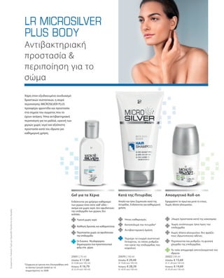 25051 | 75 ml
Ελλάδα: € 17,89
(€ 23,86 ανά 100 ml)
Κύπρος: € 16,79
(€ 22,39 ανά 100 ml)
25070 | 150 ml
Ελλάδα: € 29,49
(€ 19,66 ανά 100 ml)
Κύπρος: € 28,39
(€ 18,93 ανά 100 ml)
25022 | 50 ml
Ελλάδα: € 15,69
(€ 31,38 ανά 100 ml)
Κύπρος: € 14,69
(€ 29,38 ανά 100 ml)
*Σύμφωνα με έρευνα που διενεργήθηκε από
το Derma Consult GmbH σε 10
συμμετέχοντες το 2008
Αντιβακτηριακή
προστασία 
περιποίηση για το
σώμα
Χάρη στον εξειδικευμένο συνδυασμό
δραστικών συστατικών, η σειρά
περιποίησης MICROSILVER PLUS
προσφέρει φροντίδα και προστασία
στα σημεία του σώματος που το
έχουν ανάγκη. Ήπια αντιβακτηριακή
περιποίηση για τα μαλλιά, υγιεινή των
χεριών χωρίς νερό και αξιόπιστη
προστασία κατά του ιδρώτα για
καθημερινή χρήση.
	 	 	
	
	
	
	
	
Ενδείκνυται για γρήγορο καθαρισμό
των χεριών όταν είστε καθ’οδόν –
ακόμα και χωρίς νερό. Δεν αφυδατώνει
την επιδερμίδα των χεριών, δεν
κολλάει.
Gel για τα Χέρια Κατά της Πιτυρίδας Αποσμητικό Roll-on
Υγιεινή χωρίς νερό
Αίσθηση δροσιάς και καθαριότητας
Οι Ενώσεις Ψευδαργύρου
δημιουργούν ένα προστατευτικό
φιλμ στα χέρια
Απαλό και ήπιο Σαμπουάν κατά της
πιτυρίδας. Ενδείκνυται για καθημερινή
χρήση.
Εφαρμόστε το πρωί και μετά το ντους.
Χωρίς άλατα αλουμινίου.
Ήπιος καθαρισμός
Καταπολεμά την πιτυρίδα*
Αντιβακτηριακή Δράση
Περιέχει το ενεργό συστατικό
Octopirox, το οποίο ρυθμίζει
την υγεία της επιδερμίδας του
κεφαλιού
24ωρη προστασία κατά της κακοσμίας
Χωρίς οινόπνευμα: ήπιο προς την
επιδερμίδα
Χωρίς άλατα αλουμινίου: δεν φράζει
τους ιδρωτοποιούς αδένες
Το ταλκ απορροφά αποτελεσματικά τον
ιδρώτα
ΣυγκριτικέςΛιανικέςΤιμέςμεΟμοειδήΠροϊόντατηςΑγοράς
	 Περιποιείται χωρίς να αφυδατώνει
την επιδερμίδα
	 Περιποιείται και ρυθμίζει τη φυσική
χλωρίδα της επιδερμίδας
 