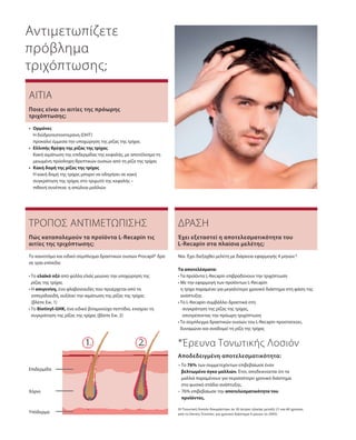 Υπόδερμα
Χόριο
Επιδερμίδα
Αντιμετωπίζετε
πρόβλημα
τριχόπτωσης;
ΑΙΤΙΑ
•	Ορμόνες
	Η διϋδροτεστοστερόνη (DHT)
προκαλεί έμμεσα την υποχώρηση της ρίζας της τρίχας
•	 Ελλιπής θρέψη της ρίζας της τρίχας
	Κακή αιμάτωση της επιδερμίδας της κεφαλής, με αποτέλεσμα τη
μειωμένη πρόσληψη θρεπτικών ουσιών από τη ρίζα της τρίχας
•	Κακή δομή της ρίζας της τρίχας	
Η κακή δομή της τρίχας μπορεί να οδηγήσει σε κακή
συγκράτηση της τρίχας στο τριχωτό της κεφαλής –
πιθανή συνέπεια: η απώλεια μαλλιών
Ποιες είναι οι αιτίες της πρόωρης
τριχόπτωσης;
ΤΡΟΠΟΣ ΑΝΤΙΜΕΤΩΠΙΣΗΣ
Το καινοτόμο και ειδικό σύμπλεγμα δραστικών ουσιών Procapil® δρα
σε τρία επίπεδα:
• Το ελαϊκό οξύ από φύλλα ελιάς μειώνει την υποχώρηση της
ρίζας της τρίχας
• Η απιγενίνη, ένα φλαβονοειδές που προέρχεται από τα
εσπεριδοειδή, αυξάνει την αιμάτωση της ρίζας της τρίχας
(βλέπε Εικ. 1)
• Το Biotinyl-GHK, ένα ειδικό βιταμινούχο πεπτίδιο, ενισχύει τη
συγκράτηση της ρίζας της τρίχας (βλέπε Εικ. 2)
Πώς καταπολεμούν τα προϊόντα L-Recapin τις
αιτίες της τριχόπτωσης;
ΔΡΑΣΗ
Ναι. Έχει διεξαχθεί μελέτη με διάρκεια εφαρμογής 4 μηνών.*
Τα αποτελέσματα:
• Τα προϊόντα L-Recapin επιβραδύνουν την τριχόπτωση
• Με την εφαρμογή των προϊόντων L-Recapin
η τρίχα παραμένει για μεγαλύτερο χρονικό διάστημα στη φάση της
ανάπτυξης
• Το L-Recapin συμβάλλει δραστικά στη
	 συγκράτηση της ρίζας της τρίχας,
	 αποτρέποντας την πρόωρη τριχόπτωση
• Το σύμπλεγμα δραστικών ουσιών του L-Recapin προστατεύει,
δυναμώνει και αναδομεί τη ρίζα της τρίχας
Έχει εξεταστεί η αποτελεσματικότητα του
L-Recapin στα πλαίσια μελέτης;
*Έρευνα Τονωτικής Λοσιόν
– Το 76% των συμμετεχόντων επιβεβαίωσε έναν
βελτιωμένο όγκο μαλλιών. Έτσι, αποδεικνύεται ότι τα
μαλλιά παραμένουν για περισσότερο χρονικό διάστημα
στο φυσικό στάδιο ανάπτυξης. 
– 76% επιβεβαίωσε την αποτελεσματι­κότητα του
προϊόντος.
Αποδεδειγμένη αποτελεσματικότητα:
(Η Τονωτική Λοσιόν δοκιμάστηκε σε 20 άντρες ηλικίας μεταξύ 21 και 60 χρονών,
από το Derma Tronnier, για χρονικό διάστημα 4 μηνών το 2005)
 