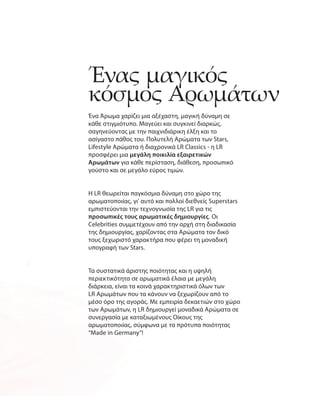 Ένας μαγικός
κόσμος Αρωμάτων
Ένα Άρωμα χαρίζει μια αξέχαστη, μαγική δύναμη σε
κάθε στιγμιότυπο. Μαγεύει και συγκινεί διαρκώς,
σαγηνεύοντας με την παιχνιδιάρικη έλξη και το
ασίγαστο πάθος του. Πολυτελή Αρώματα των Stars,
Lifestyle Αρώματα ή διαχρονικά LR Classics - η LR
προσφέρει μια μεγάλη ποικιλία εξαιρετικών
Αρωμάτων για κάθε περίσταση, διάθεση, προσωπικό
γούστο και σε μεγάλο εύρος τιμών.
Η LR θεωρείται παγκόσμια δύναμη στο χώρο της
αρωματοποιίας, γι' αυτό και πολλοί διεθνείς Superstars
εμπιστεύονται την τεχνογνωσία της LR για τις
προσωπικές τους αρωματικές δημιουργίες. Οι
­Celebrities συμμετέχουν από την αρχή στη διαδικασία
της δημιουργίας, χαρίζοντας στα Αρώματα τον δικό
τους ξεχωριστό χαρακτήρα που φέρει τη μοναδική
υπογραφή των Stars.
Τα συστατικά άριστης ποιότητας και η υψηλή
περιεκτικότητα σε αρωματικά έλαια με μεγάλη
διάρκεια, είναι τα κοινά χαρακτηριστικά όλων των
LR Αρωμάτων που τα κάνουν να ξεχωρίζουν από το
μέσο όρο της αγοράς. Με εμπειρία δεκαετιών στο χώρο
των Αρωμάτων, η LR δημιουργεί μοναδικά Αρώματα σε
συνεργασία με καταξιωμένους Οίκους της
αρωματοποιίας, σύμφωνα με τα πρότυπα ποιότητας
“Made in Germany”!
 