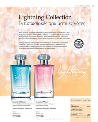 30330-1 | 50 ml
Ελλάδα: € 40,99
Κύπρος: € 39,89
30330-2 | 50 ml
Ελλάδα: € 40,99
Κύπρος: € 39,89
30334 
121LR ΓΥΝΑΙΚΕΙΑ ΑΡΩΜΑΤΑ
Lightning Collection
Εντυπωσιακές αρωματικές νότες
Η νέα συλλογή Lightning Collection με γνήσιους κρυστάλλους Swarovski,® που
παρουσιάζει η Emma Heming Willis, εκφράζει τις λαμπερές πτυχές της ζωής σε
τρεις τρυφερές αρωματικές συνθέσεις. Η ασύγκριτα σαγηνευτική μαγεία των
αρωμάτων τονίζεται από την απέραντη λάμψη γνήσιων κρυστάλλων Swarovski®.
Η άριστη ποιότητα των κρυστάλλων πιστοποιείται με τη σφραγίδα„Crystals from
Swarovski®“. Μόνο αυτή η ετικέτα εγγυάται τη γνησιότητα των κρυστάλλων
Swarovski®. Με τον αριθμό ανίχνευσης που αναγράφεται στην ετικέτα μπορείτε
μάλιστα να επιβεβαιώσετε τη γνησιότητα του κρυστάλλου!
Essence of Marine Essence of Rose
Μια σπινθηροβόλα αντανάκλαση φωτός στην
επιφάνεια των κρυστάλλινων νερών.
Υδάτινο · Λουλουδένιο · Εμπνευσμένο
Άρωμα
Η αισθησιακή και γοητευτική λάμψη των
ρομαντικών σας στιγμών.
Λουλουδένιο · Φρουτώδες · Αισθησιακό
Άρωμα
ΕΞΟΙΚΟΝΟΜΕΙΤΕ ΜΕ ΤΟ ΣΕΤ
Lightning
Αρωματικό Σετ
Άρωμα Essence of Marine
Άρωμα Essence of Rose
Άρωμα Essence of Amber
Συγκριτικές Λιανικές Τιμές με Ομοειδή Προϊόντα της Αγοράς
ΣΥΝΟΛΟ ΜΕΜΟΝΩΜΕΝΩΝ
ΠΡΟΪΟΝΤΩΝ € 122,97
ΕΙΔΙΚΗ ΤΙΜΗ ΣΕΤ ΜΟΝΟ Ελλάδα: € 104,99
 Κύπρος από € 119,67 μόνο € 99,99
 