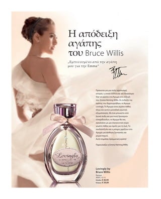 3630 | 50 ml
Ελλάδα: € 40,99
Κύπρος: € 39,89
„Εμπνευσμένο από την αγάπη
μου για την Emma“
Η απόδειξη
αγάπης
του Bruce Willis
Παρουσιάζει η Emma Heming Willis
Πρόκειται για μια πολύ προσωπική
ιστορία, η οποία ενέπνευσε τον παγκόσμιο
Star να χαρίσει ένα Άρωμα στη σύζυγό
του, Emma Heming Willis. Ως ένδειξη της
αγάπης του δημιουργήθηκε το Άρωμα
Lovingly. Το Άρωμα είναι γεμάτο πάθος
όπως και αυτή η μοναδική ερωτική
εξομολόγηση. Με ένα μπουκέτο από
λευκά άνθη και μια πνοή δροσερών
εσπεριδοειδών, το Άρωμα θα σας
αγκαλιάσει με μια σαγηνευτική αύρα
γεμάτη πάθος και όρεξη για τη ζωή. Το
σανδαλόξυλο και ο μόσχος χαρίζουν στο
Άρωμα μια αίσθηση ζεστασιάς και
ρομαντισμού.
Αυτό σημαίνει πραγματική αγάπη!
Lovingly by
Bruce Willis
Άρωμα
 