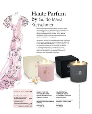 40166 | 310 g
Ελλάδα: € 38,99
Κύπρος: € 37,49
40167 | 310 g
Ελλάδα: € 38,99
Κύπρος: € 37,49
40169
ΣΥΝΟΛΟ ΜΕΜΟΝΩΜΕΝΩΝ ΠΡΟΪΟΝΤΩΝ € 77,98
ΕΙΔΙΚΗ ΤΙΜΗ ΣΕΤ ΜΟΝΟ  Ελλάδα: € 71,99
 Κύπρος από € 74,98 μόνο € 69,49
ΣυγκριτικέςΛιανικέςΤιμέςμεΟμοειδήΠροϊόντατηςΑγοράς
Εδώ και πολλά χρόνια, ο διεθνούς φήμης σχεδιαστής μόδας
Guido Maria Kretschmer σχεδιάζει μοναδικές δημιουργίες που
προσανατολίζονται στις ανάγκες των ανθρώπων που την
επιλέγουν. Η αρωματική του συλλογή HAUTE PARFUM,
συμπληρώνει ιδανικά ένα άψογο look και αναδεικνύει την
προσωπικότητα αυτού που το φοράει.
Λατρεύετε τα αρώματα του Guido Maria Kretschmer; Αρωματίστε
το σπίτι σας με τα αρωματικά κεριά του δημοφιλούς σχεδιαστή,
HAUTE PARFUM FOR YOUR HOME, μια προσωπική δημιουργία
του Guido, εμπνευσμένη από την αρωματική του συλλογή.
Η αισθησιακή κομψότητα και η συναρπαστική γοητεία
χαρακτηρίζουν τις αρωματικές του δημιουργίες, οι οποίες
φέρουν την υπογραφή του σχεδιαστή και κερδίζουν τις
εντυπώσεις με το εντυπωσιακό τους design.
Haute Parfum
by Guido Maria
Kretschmer
ΕΞΟΙΚΟΝΟΜΕΙΤΕ ΜΕ ΤΟ ΣΕΤ
Haute Parfum for your Home	
by Guido Maria Kretschmer
Σετ Αρωματικών Κεριών
Αισθησιακή Κομψότητα
Χαρισματική Γοητεία
HAUTE PARFUM
FOR YOUR HOME
by Guido Maria Kretschmer
Αισθησιακή Κομψότητα
Πολυτελές αρωματικό Κερί από
μανταρίνι, τριαντάφυλλο, γιασεμί
και βανίλια.
HAUTE PARFUM
FOR YOUR HOME
by Guido Maria Kretschmer
Χαρισματική Γοητεία
Εκλεπτυσμένο αρωματικό Κερί από
περγαμόντο, πιπέρι και δέρμα.
 