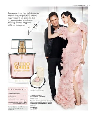 125
30200 | 50 ml
Ελλάδα: € 40,99
Κύπρος: € 39,89
LR ΓΥΝΑΙΚΕΙΑ ΑΡΩΜΑΤΑ
Πρέπει να αγαπάς τους ανθρώπους, να
κατανοείς τις ανάγκες τους, να τους
συγκινείς με τη μόδα σου. Το ίδιο
ισχύει και για ένα καλό άρωμα.
Θέλω όχι μόνο να σαγηνεύω
αλλά και να συγκινώ.
Γυναικείο Άρωμα
Σε κομψή συσκευασία δώρου
HAUTE PARFUM
by Guido Maria Kretschmer
Η τρυφερή αποπλάνηση συναντά τη διαχρονική
κομψότητα, σε μια χαρακτηριστική σύνθεση
από μανταρίνι, τριαντάφυλλο και βανίλια.
30230 
ΣΥΝΟΛΟ ΜΕΜΟΝΩΜΕΝΩΝ ΠΡΟΪΟΝΤΩΝ
 € 81,98
ΕΙΔΙΚΗ ΤΙΜΗ ΣΕΤ ΜΟΝΟ  Ελλάδα: € 76,99
 Κύπρος από € 79,78 μόνο € 73,49
ΕΞΟΙΚΟΝΟΜΕΙΤΕ ΜΕ ΤΟ ΣΕΤ
Guido Maria Kretschmer
Αρωματικό Σετ
ΓυναικείοΆρωμα
ΑνδρικόΆρωμα
Το ανδρικό άρωμα Guido Maria
Kretschmer θα το βρείτε στη
σελίδα 137.
 