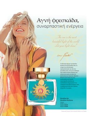 30100 | 50 ml
Ελλάδα: € 40,99
Κύπρος: € 39,89
Συγκριτικές Λιανικές Τιμές με Ομοειδή Προϊόντα της Αγοράς
Αγνή φρεσκάδα,
συναρπαστική ενέργεια
Το δεύτερο άρωμα της Karolina
Kurkova αντικατοπτρίζει όλες τις
πτυχές της πολύπλευρης
προσωπικότητάς της. Σαν τον
φωτοδότη ήλιο, έτσι και το διάσημο
top model εκπέμπει διαρκώς μια
γοητευτική αύρα αστείρευτης
έμπνευσης και ενέργειας. Φρέσκοι
βλαστοί, ροζ πιπέρι και ένας
συνδυασμός από μενεξέ,
τριαντάφυλλο, βανίλια και
σανδαλόξυλο δημιουργούν ένα
τρυφερά λουλουδένιο άρωμα, τόσο
συναρπαστικό όσο και οι πρώτες
ηλιαχτίδες της μέρας.
Karolina by
Karolina Kurkova
Άρωμα
 