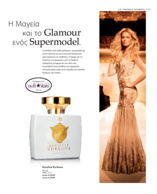 3660 | 50 ml
Ελλάδα: € 40,99
Κύπρος: € 39,89
127LR ΓΥΝΑΙΚΕΙΑ ΑΡΩΜΑΤΑ
Η Μαγεία
και το Glamour
ενός Supermodel.
Η σύνθεση από άνθη γιασεμιού, τουμπερόζα με
ζεστή βανίλια και μια πνοή από δελεαστικό
μέλι σαγηνεύει τις αισθήσεις. Η λάμψη και το
Glamour του Αρώματος από τις διεθνείς
πασαρέλες μεταφέρεται στο σπίτι σας.
Η μοναδική αυτή σύνθεση του Αρώματος
αποτελεί φόρο τιμής στην πατρίδα της Karolina
Kurkova, την Τσεχία.
Υποψήφιο για:
Karolina Kurkova
Άρωμα
 