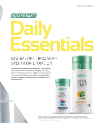 13
1
ΚΑΘΗΜΕΡΙΝΗ ΠΡΟΣΛΗΨΗ
ΘΡΕΠΤΙΚΩΝ ΣΤΟΙΧΕΙΩΝ
Η ισορροπημένη διατροφή είναι ιδιαίτερα σημαντική. Γι’αυτό, πρέπει να
δίνετε ιδιαίτερη βάση στον εφοδιασμό του οργανισμού σας και της
οικογένειάς σας με σημαντικά θρεπτικά στοιχεία. Ωστόσο, έχετε πολλά να
φροντίσετε στην καθημερινότητά σας και δεν έχετε πάντα αρκετό χρόνο
για να πετύχετε τους διατροφικούς σας στόχους. Τα LR LIFETAKT Daily
Essentials σας βοηθούν να τρέφεστε σωστά, όσο δύσκολη κι αν είναι η
καθημερινότητά σας.1
Το Aloe Vera Drinking Gel Traditional Honey περιέχει βιταμίνη C που συμβάλλει στη φυσιολογική λειτουργία των
μεταβολικών διεργασιών που αποσκοπούν στην παραγωγή ενέργειας και στη φυσιολογική λειτουργία του νευρικού
συστήματος. Το Pro Balance περιέχει μαγνήσιο, το οποίο συμβάλλει στη μείωση της αίσθησης κούρασης και κόπωσης και
στη διατήρηση της ισορροπίας των ηλεκτρολυτών.
LR LIFETAKT ΛΥΣΕΙΣ
 