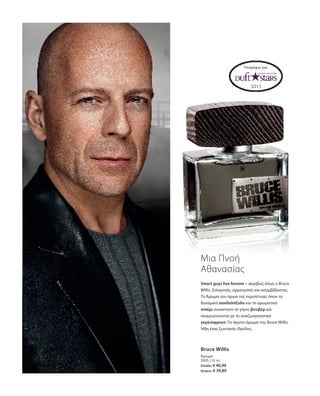 3505 | 50 ml
Ελλάδα: € 40,99
Κύπρος: € 39,89
Υποψήφιο για:
Μια Πνοή
Αθανασίας
Smart guys live forever – ακριβώς όπως ο Bruce
Willis. Ειλικρινής, αρρενωπός και ασυμβίβαστος.
Το Άρωμα του ήρωα της περιπέτειας όπου το
δυναμικό σανδαλόξυλο και το αρωματικό
πιπέρι συναντούν το γήινο βετιβέρ και
αναμειγνύονται με το αναζωογονητικό
γκρέιπφρουτ. Το πρώτο άρωμα του Bruce Willis.
Ήδη ένας ζωντανός Θρύλος.
Bruce Willis
Άρωμα
 