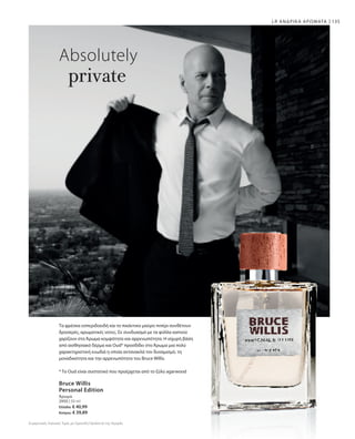 135
2950 | 50 ml
Ελλάδα: € 40,99
Κύπρος: € 39,89
Absolutely
private
Τα φρέσκα εσπεριδοειδή και το πικάντικο μαύρο πιπέρι συνθέτουν
δροσερές, αρωματικές νοτες. Σε συνδυασμό με τα φύλλα καπνού
χαρίζουν στο Άρωμα κομψότητα και αρρενωπότητα. Η ισχυρή βάση
από αισθησιακό δέρμα και Oud* προσδίδει στο Άρωμα μια πολύ
χαρακτηριστική ευωδιά η οποία αντανακλά τον δυναμισμό, τη
μοναδικότητα και την αρρενωπότητα του Bruce Willis.
* Το Oud είναι συστατικό που προέρχεται από το ξύλο agarwood
LR ΑΝΔΡΙΚΑ ΑΡΩΜΑΤΑ
Bruce Willis
Personal Edition
Άρωμα
Συγκριτικές Λιανικές Τιμές με Ομοειδή Προϊόντα της Αγοράς
 