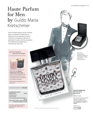 137
30220 | 50 ml
Ελλάδα: € 40,99
Κύπρος: € 39,89
30230 
Συγκριτικές Λιανικές Τιμές με Ομοειδή Προϊόντα της Αγοράς
ΕΞΟΙΚΟΝΟΜΕΙΤΕ ΜΕ ΤΟ ΣΕΤ
Guido Maria Kretschmer
Αρωματικό Σετ
ΓυναικείοΆρωμα
ΑνδρικόΆρωμα
Το Γυναικείο Άρωμα Guido Maria
Kretschmer θα το βρείτε στη
σελίδα 125.
ΣΥΝΟΛΟ ΜΕΜΟΝΩΜΕΝΩΝ ΠΡΟΪΟΝΤΩΝ
 € 81,98
ΕΙΔΙΚΗ ΤΙΜΗ ΣΕΤ ΜΟΝΟ  Ελλάδα: € 76,99
 Κύπρος από € 79,78 μόνο € 73,49
LR ΑΝΔΡΙΚΑ ΑΡΩΜΑΤΑ
Οπως το γυναικείο άρωμα, έτσι και το ανδρικό
φέρει την υπογραφή του σχεδιαστή, ενώ
διακρίνεται για την κομψότητα, την άριστη
ποιότητα και το διαχρονικό, αυθεντικό του
χαρακτήρα. Οι κομψές, πικάντικες και φρέσκες
νότες ξεδιπλώνουν σταδιακά όλες τις
συναρπαστικές πτυχές τους.
Haute Parfum
for Men
by Guido Maria
Kretschmer
Πολυτελής
συσκευασία με
ιδιαίτερη έμφαση στη
λεπτομέρεια: κομψή
κασετίνα με
πολυτελές σατέν.
HAUTE PARFUM
FOR YOUR HOME
Αρωματίστε το σπίτι σας με τα
αρωματικά κεριά HAUTE
PARFUM FOR YOUR HOME, τα
οποία είναι εμπνευσμένα από την
προσωπική αρωματική συλλογή
του σχεδιαστή και εντυπωσιάζουν
με το κομψό τους design.
by Guido Maria Kretschmer
Περισσότερες πληροφορίες στη
σελίδα 124.
Ανδρικό Άρωμα
HAUTE PARFUM
by Guido Maria
Kretschmer
Μια εκλεπτυσμένη αρωματική
σύνθεση με αρρενωπές,
φρέσκες αρωματικές νότες
από περγαμόντο, πιπέρι και
δέρμα.
 