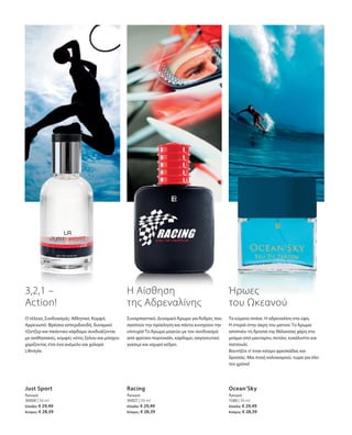 30000 | 50 ml
Ελλάδα: € 29,49
Κύπρος: € 28,39
30027 | 50 ml
Ελλάδα: € 29,49
Κύπρος: € 28,39
1580 | 50 ml
Ελλάδα: € 29,49
Κύπρος: € 28,39
Just Sport
Άρωμα
Racing
Άρωμα
Ocean’Sky
Άρωμα
3,2,1 –
Action!
Ο τέλειος Συνδυασμός: Αθλητικό, Κομψό,
Αρρενωπό. Φρέσκα εσπεριδοειδή, δυναμικό
τζίντζερ και πικάντικο κάρδαμο συνδυάζονται
με αισθησιακές, κομψές νότες ξύλου και μόσχου
χαρίζοντας έτσι ένα ανέμελο και χαλαρό
Lifestyle.
Η Αίσθηση
της Αδρεναλίνης
Συναρπαστικό, Δυναμικό Άρωμα για Άνδρες που
αγαπούν την πρόκληση και πάντα κυνηγούν την
επιτυχία! Το Άρωμα μαγεύει με τον συνδυασμό
από φρέσκο πορτοκάλι, κάρδαμο, σαγηνευτικό
γιασεμί και ισχυρό κέδρο.
Ήρωες
του Ωκεανού
Τα κύματα σπάνε. Η αδρεναλίνη στα ύψη.
Η στεριά στην άκρη του ματιού. Το Άρωμα
αποπνέει τη δροσιά της θάλασσας χάρη στο
μείγμα από μανταρίνι, πεπόνι, ευκάλυπτο και
πατσουλί.
Βουτήξτε σ’έναν κόσμο φρεσκάδας και
δροσιάς. Μια πνοή καλοκαιριού, τώρα για όλο
τον χρόνο!
 