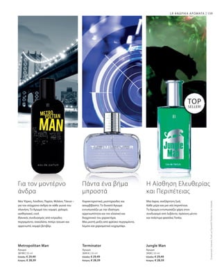 30190 | 50 ml
Ελλάδα: € 29,49
Κύπρος: € 28,39
30414 | 50 ml
Ελλάδα: € 29,49
Κύπρος: € 28,39
3430 | 50 ml
Ελλάδα: € 29,49
Κύπρος: € 28,39
139LR ΑΝΔΡΙΚΑ ΑΡΩΜΑΤΑ
Metropolitan Man
Άρωμα
Terminator
Άρωμα
Jungle Man
Άρωμα
TOP
SELLER!
ΣυγκριτικέςΛιανικέςΤιμέςμεΟμοειδήΠροϊόντατηςΑγοράς
Για τον μοντέρνο
άνδρα
Νέα Υόρκη, Λονδίνο, Παρίσι, Μιλάνο, Τόκυο –
για τον σύγχρονο άνδρα σε κάθε γωνιά του
πλανήτη. Το Άρωμά του: κομψό, χαλαρό,
αισθησιακό, cool.
Ιδανικός συνδυασμός από κιτρώδες
περγαμόντο, σοκολάτα, πιπέρι sezuan και
αρρενωπό, κομψό βετιβέρ.
Πάντα ένα βήμα
μπροστά
Χαρακτηριστικό, μυστηριώδες και
ασυμβίβαστο. Το δυνατό Άρωμα
εντυπωσιάζει με την ιδιαίτερη
αρρενωπότητα και τον κλασικό και
διαχρονικό του χαρακτήρα.
Μια μεστή μείξη από φρέσκο περγαμόντο,
λεμόνι και χαρισματικό κεχριμπάρι.
Η Αίσθηση Ελευθερίας
και Περιπέτειας
Μια άγρια, ανεξάρτητη ζωή.
Κάθε μέρα και μια νέα περιπέτεια.
Το Άρωμα εντυπωσιάζει χάρη στον
συνδυασμό από λεβάντα, πράσινη μέντα
και πολύτιμα φασόλια Tonka.
 