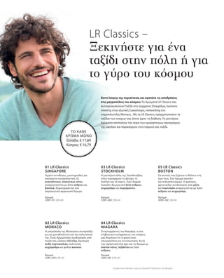 3295-151 | 50 ml
3295-259 | 50 ml
3295-260 | 50 ml
3295-261 | 50 ml
3295-162 | 50 ml
LR Classics –
Ξεκινήστε για ένα
ταξίδι στην πόλη ή για
το γύρο του κόσμου
Είστε λάτρης της περιπέτειας και αγαπάτε τις αποδράσεις
στις μητροπόλεις του κόσμου; Τα Αρώματα LR Classics σας
αντιπροσωπεύουν! Ταξίδι στη σύγχρονη Στοκχόλμη, business
meeting στην εξωτική Σιγκαπούρη, networking στο
υπερπολυτελές Monaco... Με τα LR Classics, πραγματοποιείτε τα
ταξίδια των ονείρων σας όποτε έχετε τη διάθεση. Τα μοντέρνα
Αρώματα αποπνέουν την αύρα των ομορφότερων προορισμών
της υφηλίου και παρασύρουν στο επόμενό σας ταξίδι.
ΤΟ ΚΑΘΕ
ΑΡΩΜΑ ΜΟΝΟ
Ελλάδα: € 17,89
Κύπρος: € 16,79
01 LR Classics
SINGAPORE
Γεμάτο αντιθέσεις, μυστηριώδες και
ασύγκριτα συναρπαστικό. Οι
ανατολίτικες, πικάντικες νότες
αναμειγνύονται με ξύλο κέδρου και
βανίλια, δημιουργώντας ένα
σαγηνευτικά αρρενωπό Άρωμα.
Άρωμα
02 LR Classics
MONACO
Η μητρόπολη της Μεσογείου συναρπάζει
με την μοναδικότητα και την πολυτέλειά
της. Ένας Αρωματικός συνδυασμός από
πικάντικο, εξαίσιο τζίντζερ, δροσερά
άνθη πορτοκαλιάς, πολυτελές
κεχριμπάρι και φύλλα καπνού.
Άρωμα
03 LR Classics
STOCKHOLM
Η μοντέρνα πόλη της Σκανδιναβίας
όπου κυριαρχούν το design, το
fashion και τα πάρτυ. Ένα ελαφρά
ξυλώδες Άρωμα από ξύλο κέδρου,
κεχριμπάρι και περγαμόντο.
Άρωμα
04 LR Classics
NIAGARA
Οι καταρράκτες του Νιαγάρα, οι πιο
επιβλητικοί καταρράκτες του κόσμου,
μας θυμίζουν ότι η φύση είναι
ασυγκράτητη και εντυπωσιακή. Αυτή
την εκρηκτικότητα έχει και το Άρωμα με
marine νότες, λεβάντα και ξύλο
κέδρου.
Άρωμα
05 LR Classics  
BOSTON
Για αυτούς που ξέρουν τι θέλουν στη
ζωή τους. Ένα Άρωμα ποικίλο
και πολυπολιτισμικό. Ο φρέσκος,
φρουτώδης συνδυασμός από μήλο
και πορτοκάλι αναμειγνύεται με ξύλο
κέδρου και κεχριμπάρι.
Άρωμα
Συγκριτικές Λιανικές Τιμές με Ομοειδή Προϊόντα της Αγοράς
 