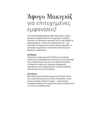 Άψογο Μακιγιάζ
για επιτυχημένες
εμφανίσεις!
Εντυπωσιακό Μακιγιάζ για κάθε περίσταση, γεμάτο
χρώματα, εκφραστικότητα και αρμονία. Η μεγάλη
ποικιλία των προϊόντων μακιγιάζ της LR, σας βοηθά να
δημιουργήσετε το δικό σας προσωπικό στιλ – είτε
προτιμάτε το διακριτικό, φυσικό πρωινό μακιγιάζ, τη
μοντέρνα κομψότητα ή την trendy πολυτέλεια των
βραδινών εμφανίσεων.
LR Deluxe
Η premium σειρά μακιγιάζ LR Deluxe σας παρέχει
προϊόντα με επαγγελματική ποιότητα, για ένα μακιγιάζ
που ανταποκρίνεται και στις πιο υψηλές απαιτήσεις.
Η εξαιρετική υφή και οι λαμπερές αποχρώσεις
προσθέτουν στην εμφάνισή σας πινελιές μοναδικής
πολυτέλειας που εντυπωσιάζουν.
LR Colours
Μια ολοζώντανη ποικιλία χρωμάτων! Η Σειρά LR Co-
lours είναι ιδανική για τους νέους trendsetters. Σκιές
ματιών, κραγιόν, βερνίκια νυχιών – τα καινοτόμα
κορυφαία προϊόντα της σειράς LR Colours απογειώνουν
το στιλ και τη διάθεσή σας!
 