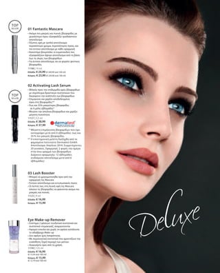 11188 | 10 ml
Ελλάδα: € 24,99 (€ 249,90 ανά 100 ml)
Κύπρος: € 23,99 (€ 239,90 ανά 100 ml)
11127 | 5,5 ml
Ελλάδα: € 38,99
Κύπρος: € 37,99
11125 | 9 ml
Ελλάδα: € 16,99
Κύπρος: € 15,99
11190 | 125 ml
Ελλάδα: € 16,99
(€ 13,59 ανά 100 ml)
Κύπρος: € 15,99
(€ 12,79 ανά 100 ml)
01 Fantastic Mascara
TOP
SELLER!
TOP
SELLER!
• Ακόμα πιο μακριές και πυκνές βλεφαρίδες με
μεγαλύτερο όγκο: εξασφαλίζει τρισδιάστατο
αποτέλεσμα
• Έξυπνη υφή με τριπλό αποτέλεσμα:
περισσότερο χρώμα, περισσότερος όγκος, και
πιο έντονο αποτέλεσμα με κάθε εφαρμογή
• Καινοτόμο βουρτσάκι: οι κυματοειδείς ίνες
εξασφαλίζουν άψογο αποτέλεσμα από τη βάση
έως τις άκρες των βλεφαρίδων
• Για έντονο αποτέλεσμα, σα να φοράτε ψεύτικες
βλεφαρίδες
* Μέγιστη επιμήκυνση βλεφαρίδων που έχει
καταγραφεί μετά από 6 εβδομάδες: έως και
35 % πιο μακριές βλεφαρίδες.
** Η επιστημονική μελέτη διεξήχθη από το
φημισμένο Ινστιτούτο Dermatest GmbH.
Αποτέλεσμα: Απρίλιος 2014. Συμμετέχοντες:
20 γυναίκες. Εφαρμογή: 2 φορές την ημέρα
στην άνω γραμμή των βλεφαρίδων.
Διάρκεια εφαρμογής: 12 εβδομάδες
(ενδιάμεσο αποτέλεσμα μετά από 6
εβδομάδες)
02 Activating Lash Serum
• Φιλικός προς την επιδερμίδα ορός βλεφαρίδων
με σύμπλεγμα δραστικών συστατικών που
διεγείρουν την ανάπτυξη των βλεφαρίδων
• Επιμηκύνει και χαρίζει αποδεδειγμένα 	
όγκο στις βλεφαρίδες**
• Έως και 35% μακρύτερες βλεφαρίδες
	 σε 6 μόλις εβδομάδες*
• Μειώνει την απώλεια βλεφαρίδων και χαρίζει
μέγιστη πυκνότητα
03 Lash Booster
• Μπορεί να χρησιμοποιηθεί πριν από την
εφαρμογή της Mascara
• Έντονο αποτέλεσμα και εντυπωσιακός όγκος
• Οι λεπτές ίνες στη λευκή υφή της Mascara
κάνουν τις βλεφαρίδες να φαίνονται ακόμα πιο
μακριές και πυκνές
Eye Make-up Remover
• Σύστημα 2 φάσεων: ενυδατικά συστατικά και
συστατικά ντεμακιγιάζ, αναμιγνύονται
• Αφαιρεί εύκολα και χωρίς να αφήνει κατάλοιπα
το αδιάβροχο Make-up
• Δεν αφήνει ίχνη λιπαρότητας
• Με περιποιητικά συστατικά που φροντίζουν την
ευαίσθητη, ξηρή περιοχή των ματιών
• Ανακινήστε πριν από τη χρήση
 