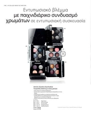 148
4 x 0,5 g
01 | 11150-1 	 Night Rock
02 | 11150-3 	 Velvet Vintage
03 | 11150-8 	 Secret Dawn
04 | 11150-10 	 Delighted Nude
05 | 11150-12	 Sublime Marine
Ελλάδα: € 38,99
Κύπρος: € 37,99
LR DELUXE ΜΑΚΙΓΙΑΖ ΜΑΤΙΩΝ
TOP
SELLER!
Εντυπωσιακό βλέμμα
με παιχνιδιάρικο συνδυασμό
χρωμάτων σε εντυπωσιακή συσκευασία
Artistic Quattro Eyeshadow
Τετραπλή παλέτα με σκιές ματιών
• Σκιές ματιών σε ποικιλία αποχρώσεων
• Σατινέ υφή και χρωματικά παιχνιδίσματα εξασφαλίζουν έντονη
λάμψη
• Επαναστατική σύνθεση με απαλή και μεταξένια υφή
• Σύνθεση Wet   Dry: Χρησιμοποιούνται στεγνές ή υγρές.
Εφαρμόστε με το πινέλο ή το δάχτυλο
• Deluxe συσκευασία με διπλό απλικατέρ και καθρεφτάκι
Συγκριτικές Λιανικές Τιμές με Ομοειδή Προϊόντα της Αγοράς
 