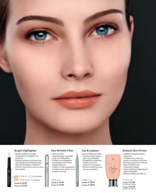 11109-101 | 2,5 ml Porcelain
11109-102 | 2,5 ml Ginger
Ελλάδα: € 24,99
Κύπρος: € 23,99
11118 | 3,6 g
Ελλάδα: € 19,99
Κύπρος: € 19,99
11108 | 2,2 g
Ελλάδα: € 18,99
Κύπρος: € 18,99
11115 | 30 ml
Ελλάδα: € 27,99
(€ 93,30 ανά 100 ml)
Κύπρος: € 26,99
(€ 89,97 ανά 100 ml)
Bright Highlighter
• Μαγικό: Ιριδίζοντα στοιχεία
“εξαφανίζουν”τα σημάδια της
κούρασης
• Περιέχει πολύτιμα συστατικά όπως
έλαια Αμάραντου, Bisabolol, έλαια
Μυρτιάς Αυστραλίας και Optisol™
• Απλώστε κάτω από τα μάτια και πάνω
από τα χείλη	
Fast Wrinkle-Filler
• Γεμίζει ρυτίδες,
ανομοιομορφίες και μικρές
ουλές της επιδερμίδας
• Σύνθεση που εξασφαλίζει
ομοιόμορφο αποτέλεσμα
μακράς διάρκειας
• Απλώστε το πριν εφαρμόσετε
το make-up και αφήστε το να
στεγνώσει για λίγο
Eye  Lipbase
Βάση για Μάτια και Χείλη
• Λειαίνει και δίνει φυσική
όψη στην επιδερμίδα
• Εξασφαλίζει μεγαλύτερη
διάρκεια της σκιάς
ματιών και του κραγιόν
• Ιδανικό ως βάση για σκιές
ματιών και κραγιόν
Radiant Skin Primer
• Διορθώνει ανομοιομορφίες,
επιμηκύνει
τη διάρκεια του make-up,	
μειώνει το μέγεθος των πόρων
• Βιολογικές χρωστικές ουσίες με
βάση το διαμάντι για
περισσότερη λάμψη
• Υφή με ροδακινί απόχρωση που
χαρίζει φρεσκάδα	
• Ιδανικό ως βάση για make-up
 