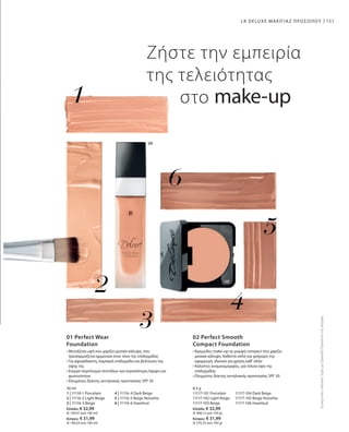 151
30 ml
1 | 11116-1 Porcelain	 4 | 11116-4 Dark Beige
2 | 11116-2 Light Beige	 5 | 11116-5 Beige Noisette
3 | 11116-3 Beige 	 6 | 11116-6 Hazelnut
Ελλάδα: € 32,99
(€ 109,97 ανά 100 ml)
Κύπρος: € 31,99
(€ 106,63 ανά 100 ml)
8,5 g
11117-101 Porcelain	 11117-104 Dark Beige
11117-102 Light Beige	 11117-105 Beige Noisette
11117-103 Beige 	 11117-106 Hazelnut
Ελλάδα: € 32,99
(€ 388,12 ανά 100 g)
Κύπρος: € 31,99
(€ 376,35 ανά 100 g)
ΣυγκριτικέςΛιανικέςΤιμέςμεΟμοειδήΠροϊόντατηςΑγοράς
LR DELUXE ΜΑΚΙΓΙΑΖ ΠΡΟΣΩΠΟΥ
Ζήστε την εμπειρία
της τελειότητας
στο make-up
	
	
01 Perfect Wear
Foundation
• Μεταξένια υφή που χαρίζει μεσαία κάλυψη, που
προσαρμόζεται αρμονικά στον τόνο της επιδερμίδας
• Για αψεγάδιαστη, λαμπερή επιδερμίδα και βελτίωση της
όψης της
• Ενεργό σύμπλεγμα πεπτιδίων για περισσότερη λάμψη και
φωτεινότητα
• Ελεγμένος δείκτης αντηλιακής προστασίας SPF 30
02 Perfect Smooth
Compact Foundation
• Κρεμώδες make-up σε μορφή compact που χαρίζει
μεσαία κάλυψη. Καθιστά απλή και γρήγορη την
εφαρμογή, ιδανικό για χρήση καθ‘ οδόν
• Καλύπτει ανομοιομορφίες, για τέλεια όψη της
επιδερμίδας 	
• Ελεγμένος δείκτης αντηλιακής προστασίας SPF 30
 