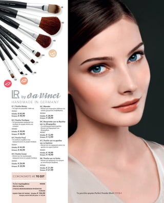 40068 
40062
Ελλάδα: € 45,99
Κύπρος: € 44,99
40060
Ελλάδα: € 39,99
Κύπρος: € 38,99
40061
Ελλάδα: € 45,99
Κύπρος: € 44,99
40063
Ελλάδα: € 29,99
Κύπρος: € 29,99
40064
Ελλάδα: € 28,99
Κύπρος: € 28,99
40067
Ελλάδα: € 12,99
Κύπρος: € 12,99
40065
Ελλάδα: € 19,99
Κύπρος: € 18,99
40066
Ελλάδα: € 21,99
Κύπρος: € 21,99
ΣΥΝΟΛΟ ΜΕΜΟΝΩΜΕΝΩΝ ΠΡΟΪΟΝΤΩΝ
 € 245,92
ΕΙΔΙΚΗ ΤΙΜΗ ΣΕΤ ΜΟΝΟ  Ελλάδα: € 194,99
 Κύπρος από € 241,92 μόνο € 192,99
01 | Πινέλο Βάσης
• Για υγρό και κρεμώδες make-up
02 | Πινέλο Πούδρας
• Για ομοιόμορφη εφαρμογή της
πούδρας σε μορφή σκόνης και
compact
03 | Πινέλο Ρουζ
• Για απόλυτη ακρίβεια στην
εφαρμογή ρουζ σε μορφή πούδρας
04 | Πινέλο Σκιών
• Ιδανικό για την ομοιόμορφη
εφαρμογή σκιών σε μορφή πούδρας
05 | Blender
• Ιδανικό για στοχευμένο σβήσιμο και
απαλές χρωματικές διαβαθμίσεις
06 | Βουρτσάκι για τα Φρύδια
και τις Βλεφαρίδες
• Για καλοσχηματισμένα φρύδια
• Ιδανικό για διαχωρισμό των
βλεφαρίδων
07 | Πινέλο για τα φρύδια
και το Eyeliner
• Ιδανικό για την εφαρμογή σκιάς στα
φρύδια και υγρού Eyeliner
08 | Πινέλο για τα Χείλη
• Ιδανικό για εφαρμογή του κραγιόν
με αποτέλεσμα ακριβείας
Το μοντέλο φοράει Perfect Powder Blush 11113-1
Το Σετ περιλαμβάνει
όλα τα πινέλα
ΕΞΟΙΚΟΝΟΜΕΙΤΕ ΜΕ ΤΟ ΣΕΤ
 